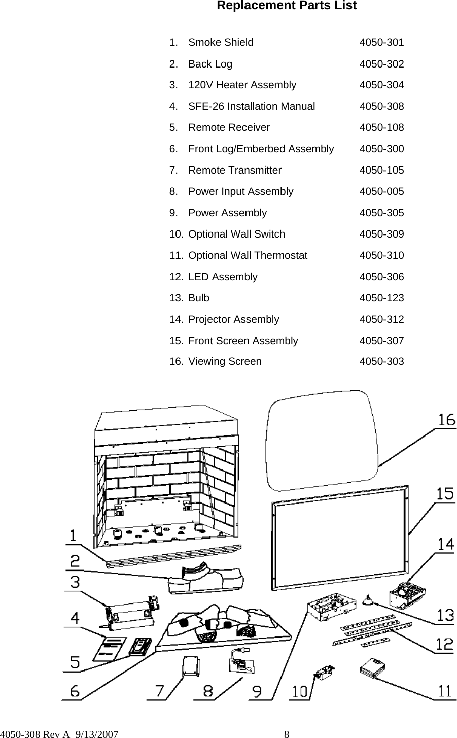  8  4050-308 Rev A  9/13/2007 Replacement Parts List   1. Smoke Shield   4050-301 2. Back Log    4050-302 3. 120V Heater Assembly    4050-304 4.  SFE-26 Installation Manual    4050-308 5. Remote Receiver   4050-108 6.  Front Log/Emberbed Assembly  4050-300 7. Remote Transmitter   4050-105 8.  Power Input Assembly    4050-005 9. Power Assembly   4050-305 10. Optional Wall Switch    4050-309 11. Optional Wall Thermostat    4050-310 12. LED Assembly   4050-306 13. Bulb    4050-123 14. Projector Assembly   4050-312 15. Front Screen Assembly    4050-307 16. Viewing Screen   4050-303  