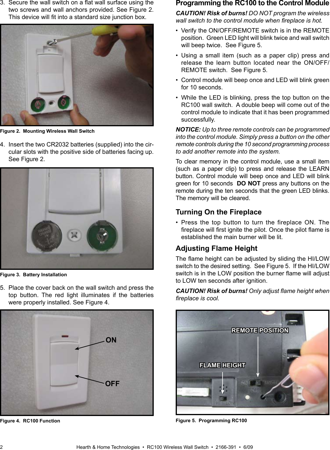 Hearth &amp; Home Technologies  •  RC100 Wireless Wall Switch  •  2166-391  •  6/092Figure 4.  RC100 Function5.  Place the cover back on the wall switch and press the top  button.  The  red  light  illuminates  if  the  batteries were properly installed. See Figure 4.ONOFFProgramming the RC100 to the Control ModuleCAUTION! Risk of burns! DO NOT program the wireless wall switch to the control module when replace is hot.•  Verify the ON/OFF/REMOTE switch is in the REMOTE position.  Green LED light will blink twice and wall switch will beep twice.  See Figure 5.•  Using a  small  item  (such  as  a  paper  clip)  press  and release  the  learn  button  located  near  the  ON/OFF/REMOTE switch.  See Figure 5.•  Control module will beep once and LED will blink green for 10 seconds. •  While the LED is blinking, press the top button on the RC100 wall switch.  A double beep will come out of the control module to indicate that it has been programmed successfully.NOTICE: Up to three remote controls can be programmed into the control module. Simply press a button on the other remote controls during the 10 second programming process to add another remote into the system.To clear memory in the control module, use a small item (such  as  a  paper  clip)  to  press  and  release  the  LEARN button. Control module will beep once and LED will blink green for 10 seconds  DO NOT press any buttons on the remote during the ten seconds that the green LED blinks. The memory will be cleared.Turning On the Fireplace•  Press  the  top  button  to  turn  the  fireplace  ON.  The replacewillrstignitethepilot.Oncethepilotameisestablished the main burner will be lit.  Adjusting Flame HeightTheameheightcanbeadjustedbyslidingtheHI/LOWswitch to the desired setting.  See Figure 5.  If the HI/LOW switchisintheLOWpositiontheburneramewilladjustto LOW ten seconds after ignition.CAUTION! Risk of burns! Only adjust ame height when replace is cool.Figure 5.  Programming RC100REMOTE POSITIONFigure 3.  Battery Installation4.  Insert the two CR2032 batteries (supplied) into the cir-cular slots with the positive side of batteries facing up.  See Figure 2.FLAME HEIGHTFigure 2.  Mounting Wireless Wall Switch3.Securethewallswitchonaatwallsurfaceusingthetwo screws and wall anchors provided. See Figure 2. Thisdevicewilltintoastandardsizejunctionbox.