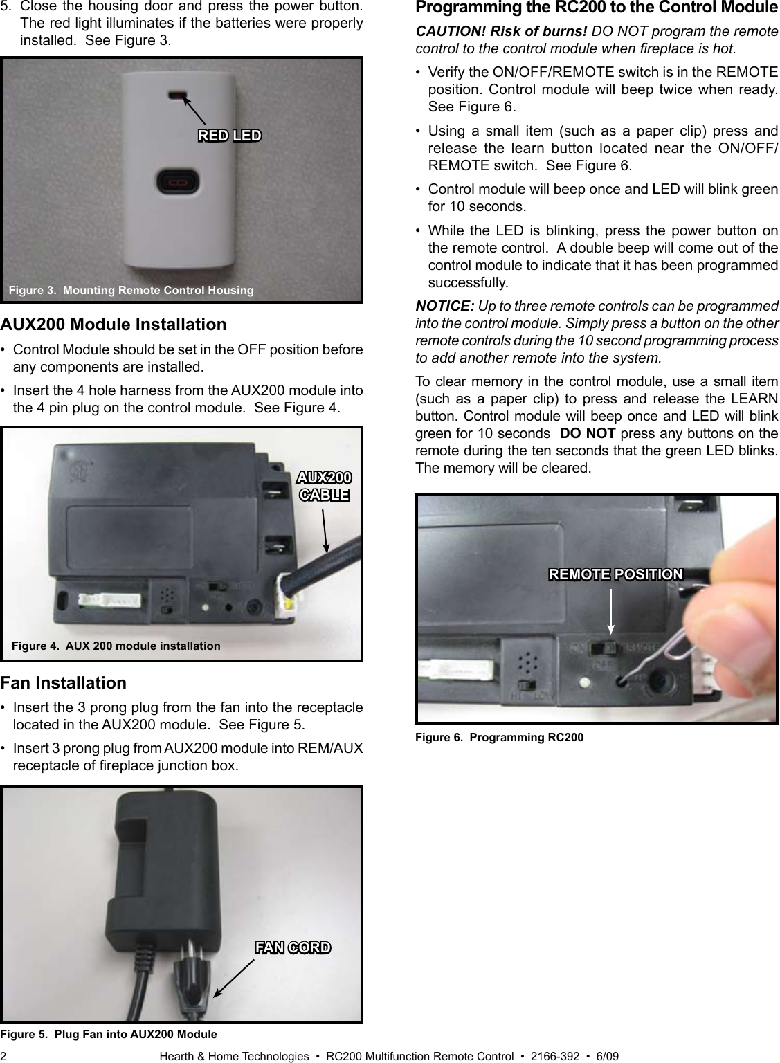 Hearth &amp; Home Technologies  •  RC200 Multifunction Remote Control  •  2166-392  •  6/092Figure 3.  Mounting Remote Control Housing5.  Close the housing door and press the power button. The red light illuminates if the batteries were properly installed.  See Figure 3.Figure 6.  Programming RC200REMOTE POSITIONFan Installation•  Insert the 3 prong plug from the fan into the receptacle located in the AUX200 module.  See Figure 5.•  Insert 3 prong plug from AUX200 module into REM/AUX receptacleofreplacejunctionbox.Figure 5.  Plug Fan into AUX200 ModuleFigure 4.  AUX 200 module installationProgramming the RC200 to the Control ModuleCAUTION! Risk of burns! DO NOT program the remote control to the control module when replace is hot.•  Verify the ON/OFF/REMOTE switch is in the REMOTE position. Control module will beep twice when ready. See Figure 6.•  Using a  small  item  (such  as  a  paper  clip)  press  and release  the  learn  button  located  near  the  ON/OFF/REMOTE switch.  See Figure 6.•  Control module will beep once and LED will blink green for 10 seconds. •  While  the  LED  is  blinking,  press  the  power  button  on the remote control.  A double beep will come out of the control module to indicate that it has been programmed successfully.NOTICE: Up to three remote controls can be programmed into the control module. Simply press a button on the other remote controls during the 10 second programming process to add another remote into the system.To clear memory in the control module, use a small item (such  as  a  paper  clip)  to  press  and  release  the  LEARN button. Control module will beep once and LED will blink green for 10 seconds  DO NOT press any buttons on the remote during the ten seconds that the green LED blinks. The memory will be cleared.RED LEDAUX200CABLEFAN CORDAUX200 Module Installation•  Control Module should be set in the OFF position before any components are installed.•  Insert the 4 hole harness from the AUX200 module into the 4 pin plug on the control module.  See Figure 4.