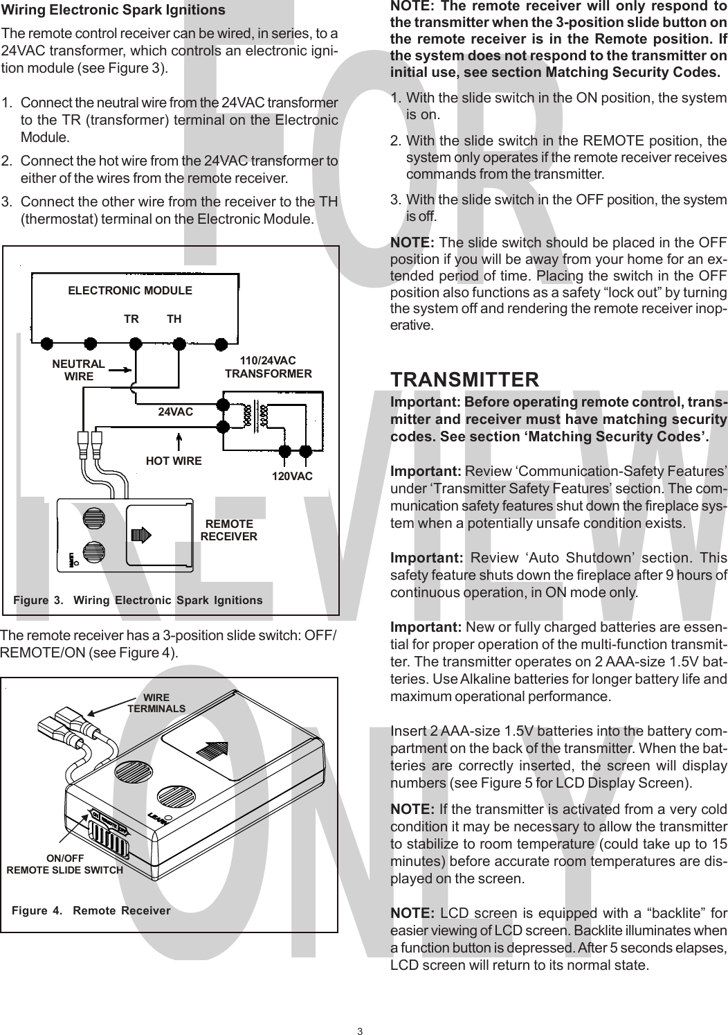 3FORREVIEWONLYWiring Electronic Spark IgnitionsThe remote control receiver can be wired, in series, to a24VAC transformer, which controls an electronic igni-tion module (see Figure 3).1. Connect the neutral wire from the 24VAC transformerto the TR (transformer) terminal on the ElectronicModule.2. Connect the hot wire from the 24VAC transformer toeither of the wires from the remote receiver.3. Connect the other wire from the receiver to the TH(thermostat) terminal on the Electronic Module.Figure 3.  Wiring Electronic Spark IgnitionsThe remote receiver has a 3-position slide switch: OFF/REMOTE/ON (see Figure 4).Figure 4.  Remote ReceiverNOTE: The remote receiver will only respond tothe transmitter when the 3-position slide button onthe remote receiver is in the Remote position. Ifthe system does not respond to the transmitter oninitial use, see section Matching Security Codes.1. With the slide switch in the ON position, the systemis on.2. With the slide switch in the REMOTE position, thesystem only operates if the remote receiver receivescommands from the transmitter.3. With the slide switch in the OFF position, the systemis off.NOTE: The slide switch should be placed in the OFFposition if you will be away from your home for an ex-tended period of time. Placing the switch in the OFFposition also functions as a safety “lock out” by turningthe system off and rendering the remote receiver inop-erative.TRANSMITTERImportant: Before operating remote control, trans-mitter and receiver must have matching securitycodes. See section ‘Matching Security Codes’.Important: Review ‘Communication-Safety Features’under ‘Transmitter Safety Features’ section. The com-munication safety features shut down the fireplace sys-tem when a potentially unsafe condition exists.Important:  Review ‘Auto Shutdown’ section. Thissafety feature shuts down the fireplace after 9 hours ofcontinuous operation, in ON mode only.Important: New or fully charged batteries are essen-tial for proper operation of the multi-function transmit-ter. The transmitter operates on 2 AAA-size 1.5V bat-teries. Use Alkaline batteries for longer battery life andmaximum operational performance.Insert 2 AAA-size 1.5V batteries into the battery com-partment on the back of the transmitter. When the bat-teries are correctly inserted, the screen will displaynumbers (see Figure 5 for LCD Display Screen).NOTE: If the transmitter is activated from a very coldcondition it may be necessary to allow the transmitterto stabilize to room temperature (could take up to 15minutes) before accurate room temperatures are dis-played on the screen.NOTE: LCD screen is equipped with a “backlite” foreasier viewing of LCD screen. Backlite illuminates whena function button is depressed. After 5 seconds elapses,LCD screen will return to its normal state.WIRETERMINALSON/OFFREMOTE SLIDE SWITCHELECTRONIC MODULETR THNEUTRALWIRE110/24VACTRANSFORMER24VACHOT WIRE120VACREMOTERECEIVER