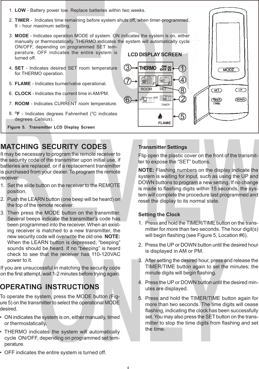 4FORREVIEWONLYMATCHING SECURITY CODESIt may be necessary to program the remote receiver tothe security code of the transmitter upon initial use, ifbatteries are replaced, or if a replacement transmitteris purchased from your dealer. To program the remotereceiver:1. Set the slide button on the receiver to the REMOTEposition.2. Push the LEARN button (one beep will be heard) onthe top of the remote receiver.3. Then press the MODE button on the transmitter.Several beeps indicate the transmitter’s code hasbeen programmed into the receiver. When an exist-ing receiver is matched to a new transmitter, thenew security code will overwrite the old one. NOTE:When the LEARN button is depressed, “beeping”sounds should be heard. If no “beeping” is heardcheck to see that the receiver has 110-120VACpower to it.If you are unsuccessful in matching the security codeon the first attempt, wait 1-2 minutes before trying again.Figure 5.  Transmitter LCD Display Screen1. LOW - Battery power low. Replace batteries within two weeks.2. TIMER -  Indicates time remaining before system shuts off, when timer-programmed,9 - hour maximum setting.3. MODE - Indicates operation MODE of system. ON indicates the system is on, eithermanually or thermostatically. THERMO indicates the system will automatically cycleON/OFF, depending on programmed SET tem-perature. OFF indicates the entire system isturned off.4. SET - Indicates desired SET room temperaturefor THERMO operation.5. FLAME - Indicates burner/valve operational.6. CLOCK - Indicates the current time in AM/PM.7. ROOM - Indicates CURRENT room temperature.8. OF - Indicates degrees Fahrenheit (0C indicatesdegrees Celsius).Transmitter SettingsFlip open the plastic cover on the front of the transmit-ter to expose the “SET” buttons.NOTE: Flashing numbers on the display indicate thesystem is waiting for input, such as using the UP andDOWN buttons to program a new setting. If no changeis made to flashing digits within 15 seconds, the sys-tem will complete the procedure last programmed andreset the display to its normal state.Setting the Clock1. Press and hold the TIMER/TIME button on the trans-mitter for more than two seconds. The hour digit(s)will begin flashing (see Figure 5, Location #6).2. Press the UP or DOWN button until the desired houris displayed in AM or PM.3. After setting the desired hour, press and release theTIMER/TIME button again to set the minutes; theminute digits will begin flashing.4. Press the UP or DOWN button until the desired min-utes are displayed.5. Press and hold the TIMER/TIME button again formore than two seconds. The time digits will ceaseflashing, indicating the clock has been successfullyset. You may also press the SET button on the trans-mitter to stop the time digits from flashing and setthe time.OPERATING INSTRUCTIONSTo operate the system, press the MODE button (Fig-ure 5) on the transmitter to select the operational MODEdesired.• ON indicates the system is on, either manually, timedor thermostatically.• THERMO indicates the system will automaticallycycle  ON/OFF, depending on programmed set tem-perature.• OFF indicates the entire system is turned off.14825673 ONOFFFLAMETIMERAMROOM SETFFTHERMOLCD DISPLAY SCREEN