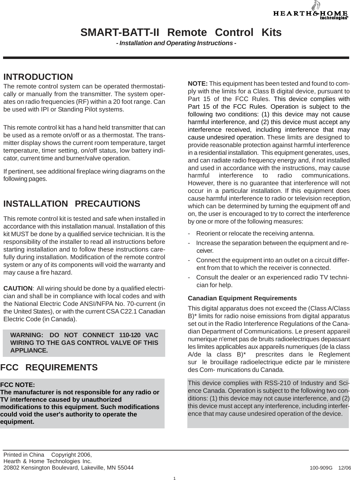    SMART-BATT-II  Remote  Control  Kits - Installation and Operating Instructions -     INTRODUCTION The remote control system can be operated thermostati- cally or manually from the transmitter. The system oper- ates on radio frequencies (RF) within a 20 foot range. Can be used with IPI or Standing Pilot systems.   This remote control kit has a hand held transmitter that can be used as a remote on/off or as a thermostat. The trans- mitter display shows the current room temperature, target temperature, timer setting, on/off status, low battery indi- cator, current time and burner/valve operation.  If pertinent, see additional fireplace wiring diagrams on the following pages.   INSTALLATION  PRECAUTIONS  This remote control kit is tested and safe when installed in accordance with this installation manual. Installation of this kit MUST be done by a qualified service technician. It is the responsibility of the installer to read all instructions before starting installation and to follow these instructions care- fully during installation. Modification of the remote control system or any of its components will void the warranty and may cause a fire hazard.  CAUTION: All wiring should be done by a qualified electri- cian and shall be in compliance with local codes and with the National Electric Code ANSI/NFPA No. 70-current (in the United States), or with the current CSA C22.1 Canadian Electric Code (in Canada).  WARNING:  DO NOT CONNECT 110-120 VAC WIRING TO THE GAS CONTROL VALVE OF THIS APPLIANCE.  FCC  REQUIREMENTS  FCC NOTE: The manufacturer is not responsible for any radio or TV interference caused by unauthorized modifications to this equipment. Such modifications could void the user&apos;s authority to operate the equipment.    NOTE: This equipment has been tested and found to com- ply with the limits for a Class B digital device, pursuant to Part 15 of the FCC Rules. This device complies with Part 15 of the FCC Rules. Operation is subject to the following two conditions: (1) this device may not cause harmful interference, and (2) this device must accept any interference received, including interference that may cause undesired operation. These limits are designed to provide reasonable protection against harmful interference in a residential installation.  This equipment generates, uses, and can radiate radio frequency energy and, if not installed and used in accordance with the instructions, may cause harmful interference to radio communications.  However, there is no guarantee that interference will not occur in a particular installation. If this equipment does cause harmful interference to radio or television reception, which can be determined by turning the equipment off and on, the user is encouraged to try to correct the interference by one or more of the following measures:  -  Reorient or relocate the receiving antenna. -  Increase the separation between the equipment and re- ceiver. -  Connect the equipment into an outlet on a circuit differ- ent from that to which the receiver is connected. -  Consult the dealer or an experienced radio TV techni- cian for help.  Canadian Equipment Requirements This digital apparatus does not exceed the (Class A/Class B)* limits for radio noise emissions from digital apparatus set out in the Radio Interference Regulations of the Cana- dian Department of Communications. Le present appareil numerique n&apos;emet pas de bruits radioelectriques depassant les limites applicables aux appareils numeriques (de la class A/de  la  class  B)*   prescrites  dans  le  Reglement  sur  le brouillage radioelectrique edicte par le ministere des Com- munications du Canada.  This device complies with RSS-210 of Industry and Sci- ence Canada. Operation is subject to the following two con- ditions: (1) this device may not cause interference, and (2) this device must accept any interference, including interfer- ence that may cause undesired operation of the device.    Printed in China  Copyright 2006, Hearth &amp; Home Technologies Inc. 20802 Kensington Boulevard, Lakeville, MN 55044  100-909G  12/06  1 