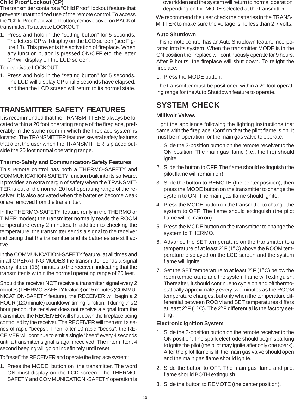 10TRANSMITTER SAFETY FEATURESIt is recommended that the TRANSMITTERS always be lo-cated within a 20 foot operating range of the fireplace, pref-erably in the same room in which the fireplace system islocated. The TRANSMITTER features several safety featuresthat alert the user when the TRANSMITTER is placed out-side the 20 foot normal operating range.Thermo-Safety and Communication-Safety FeaturesThis remote control has both a THERMO-SAFETY andCOMMUNICATION-SAFETY function built into its software.It provides an extra margin of safety when the TRANSMIT-TER is out of the normal 20 foot operating range of the re-ceiver. It is also activated when the batteries become weakor are removed from the transmitter.In the THERMO-SAFETY  feature (only in the THERMO orTIMER modes) the transmitter normally reads the ROOMtemperature every 2 minutes. In addition to checking thetemperature, the transmitter sends a signal to the receiverindicating that the transmitter and its batteries are still ac-tive.In the COMMUNICATION-SAFETY feature, at all times andin all OPERATING MODES the transmitter sends a signalevery fifteen (15) minutes to the receiver, indicating that thetransmitter is within the normal operating range of 20 feet.Should the receiver NOT receive a transmitter signal every 2minutes (THERMO-SAFETY feature) or 15 minutes (COMMU-NICATION-SAFETY feature), the RECEIVER will begin a 2HOUR (120 minute) countdown timing function. If during this 2hour period, the receiver does not receive a signal from thetransmitter, the RECEIVER will shut down the fireplace beingcontrolled by the receiver. The RECEIVER will then emit a se-ries of rapid “beeps”. Then, after 10 rapid “beeps”, the RE-CEIVER will continue to emit a single “beep” every 4 secondsuntil a transmitter signal is again received. The intermittent 4second beeping will go on indefinitely until reset.To “reset” the RECEIVER and operate the fireplace system:1. Press the MODE  button on  the transmitter. The wordON must display on the LCD screen. The THERMO-SAFETY and COMMUNICATION -SAFETY operation isoverridden and the system will return to normal operationdepending on the MODE selected at the transmitter.We recommend the user check the batteries in the TRANS-MITTER to make sure the voltage is no less than 2.7 volts.Auto ShutdownThis remote control has an Auto Shutdown feature incorpo-rated into its system. When the transmitter MODE is in theON position the fireplace will continuously operate for 9 hours.After 9 hours, the fireplace will shut down. To relight thefireplace:1. Press the MODE button.The transmitter must be positioned within a 20 foot operat-ing range for the Auto Shutdown feature to operate.Child Proof Lockout (CP)The transmitter contains a “Child Proof” lockout feature thatprevents unauthorized use of the remote control. To accessthe “Child Proof” activation button, remove cover on BACK oftransmitter. To activate LOCKOUT:1. Press and hold in the “setting button” for 5 seconds.The letters CP will display on the LCD screen (see Fig-ure 13). This prevents the activation of fireplace. Whenany function button is pressed ON/OFF etc. the letterCP will display on the LCD screen.To deactivate LOCKOUT:1. Press and hold in the “setting button” for 5 seconds.The LCD will display CP until 5 seconds have elapsed,and then the LCD screen will return to its normal state.SYSTEM CHECKMillivolt ValvesLight the appliance following the lighting instructions thatcame with the fireplace. Confirm that the pilot flame is on. Itmust be in operation for the main gas valve to operate.1. Slide the 3-position button on the remote receiver to theON position. The main gas flame (i.e., the fire) shouldignite.2. Slide the button to OFF. The flame should extinguish (thepilot flame will remain on).3. Slide the button to REMOTE (the center position), thenpress the MODE button on the transmitter to change thesystem to ON. The main gas flame should ignite.4. Press the MODE button on the transmitter to change thesystem to OFF. The flame should extinguish (the pilotflame will remain on).5. Press the MODE button on the transmitter to change thesystem to THERMO.6. Advance the SET temperature on the transmitter to atemperature of at least 20 F (10 C) above the ROOM tem-perature displayed on the LCD screen and the systemflame will ignite.7. Set the SET temperature to at least 20 F (10 C) below theroom temperature and the system flame will extinguish.Thereafter, it should continue to cycle on and off thermo-statically approximately every two minutes as the ROOMtemperature changes, but only when the temperature dif-ferential between ROOM and SET temperatures differsat least 20 F (10 C). The 20 F differential is the factory set-ting.Electronic Ignition System1. Slide the 3-position button on the remote receiver to theON position. The spark electrode should begin sparkingto ignite the pilot (the pilot may ignite after only one spark).After the pilot flame is lit, the main gas valve should openand the main gas flame should ignite.2. Slide the button to OFF. The main gas flame and pilotflame should BOTH extinguish.3. Slide the button to REMOTE (the center position).