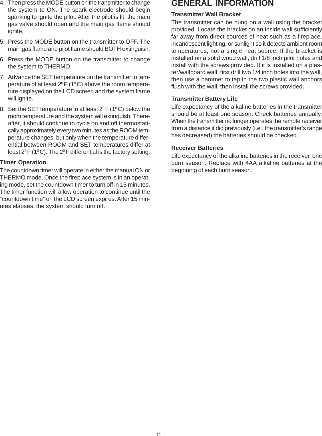 114. Then press the MODE button on the transmitter to changethe system to ON. The spark electrode should beginsparking to ignite the pilot. After the pilot is lit, the maingas valve should open and the main gas flame shouldignite.5. Press the MODE button on the transmitter to OFF. Themain gas flame and pilot flame should BOTH extinguish.6. Press the MODE button on the transmitter to changethe system to THERMO.7. Advance the SET temperature on the transmitter to tem-perature of at least 20 F (10 C) above the room tempera-ture displayed on the LCD screen and the system flamewill ignite.8. Set the SET temperature to at least 20 F (10 C) below theroom temperature and the system will extinguish. There-after, it should continue to cycle on and off thermostati-cally approximately every two minutes as the ROOM tem-perature changes, but only when the temperature differ-ential between ROOM and SET temperatures differ atleast 20 F (10 C). The 20 F differential is the factory setting.Timer OperationThe countdown timer will operate in either the manual ON orTHERMO mode. Once the fireplace system is in an operat-ing mode, set the countdown timer to turn off in 15 minutes.The timer function will allow operation to continue until the“countdown time” on the LCD screen expires. After 15 min-utes elapses, the system should turn off.GENERAL INFORMATIONTransmitter Wall BracketThe transmitter can be hung on a wall using the bracketprovided. Locate the bracket on an inside wall sufficientlyfar away from direct sources of heat such as a fireplace,incandescent lighting, or sunlight so it detects ambient roomtemperatures, not a single heat source. If the bracket isinstalled on a solid wood wall, drill 1/8 inch pilot holes andinstall with the screws provided. If it is installed on a plas-ter/wallboard wall, first drill two 1/4 inch holes into the wall,then use a hammer to tap in the two plastic wall anchorsflush with the wall, then install the screws provided.Transmitter Battery LifeLife expectancy of the alkaline batteries in the transmittershould be at least one season. Check batteries annually.When the transmitter no longer operates the remote receiverfrom a distance it did previously (i.e., the transmitter’s rangehas decreased) the batteries should be checked.Receiver BatteriesLife expectancy of the alkaline batteries in the receiver  oneburn season. Replace with 4AA alkaline batteries at thebeginning of each burn season.