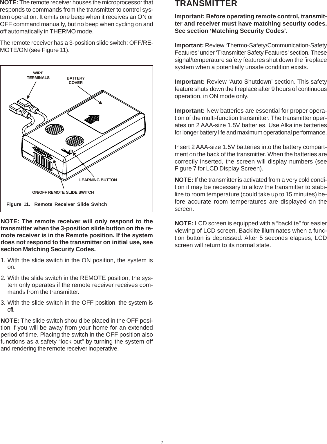 7NOTE: The remote receiver houses the microprocessor thatresponds to commands from the transmitter to control sys-tem operation. It emits one beep when it receives an ON orOFF command manually, but no beep when cycling on andoff automatically in THERMO mode.The remote receiver has a 3-position slide switch: OFF/RE-MOTE/ON (see Figure 11).Figure 11.  Remote Receiver Slide SwitchNOTE: The remote receiver will only respond to thetransmitter when the 3-position slide button on the re-mote receiver is in the Remote position. If the systemdoes not respond to the transmitter on initial use, seesection Matching Security Codes.1. With the slide switch in the ON position, the system ison.2. With the slide switch in the REMOTE position, the sys-tem only operates if the remote receiver receives com-mands from the transmitter.3. With the slide switch in the OFF position, the system isoff.NOTE: The slide switch should be placed in the OFF posi-tion if you will be away from your home for an extendedperiod of time. Placing the switch in the OFF position alsofunctions as a safety “lock out” by turning the system offand rendering the remote receiver inoperative.TRANSMITTERImportant: Before operating remote control, transmit-ter and receiver must have matching security codes.See section ‘Matching Security Codes’.Important: Review ‘Thermo-Safety/Communication-SafetyFeatures’ under ‘Transmitter Safety Features’ section. Thesesignal/temperature safety features shut down the fireplacesystem when a potentially unsafe condition exists.Important: Review ‘Auto Shutdown’ section. This safetyfeature shuts down the fireplace after 9 hours of continuousoperation, in ON mode only.Important: New batteries are essential for proper opera-tion of the multi-function transmitter. The transmitter oper-ates on 2 AAA-size 1.5V batteries. Use Alkaline batteriesfor longer battery life and maximum operational performance.Insert 2 AAA-size 1.5V batteries into the battery compart-ment on the back of the transmitter. When the batteries arecorrectly inserted, the screen will display numbers (seeFigure 7 for LCD Display Screen).NOTE: If the transmitter is activated from a very cold condi-tion it may be necessary to allow the transmitter to stabi-lize to room temperature (could take up to 15 minutes) be-fore accurate room temperatures are displayed on thescreen.NOTE: LCD screen is equipped with a “backlite” for easierviewing of LCD screen. Backlite illuminates when a func-tion button is depressed. After 5 seconds elapses, LCDscreen will return to its normal state.BATTERYCOVERWIRETERMINALSON/OFF REMOTE SLIDE SWITCHLEARNING BUTTON