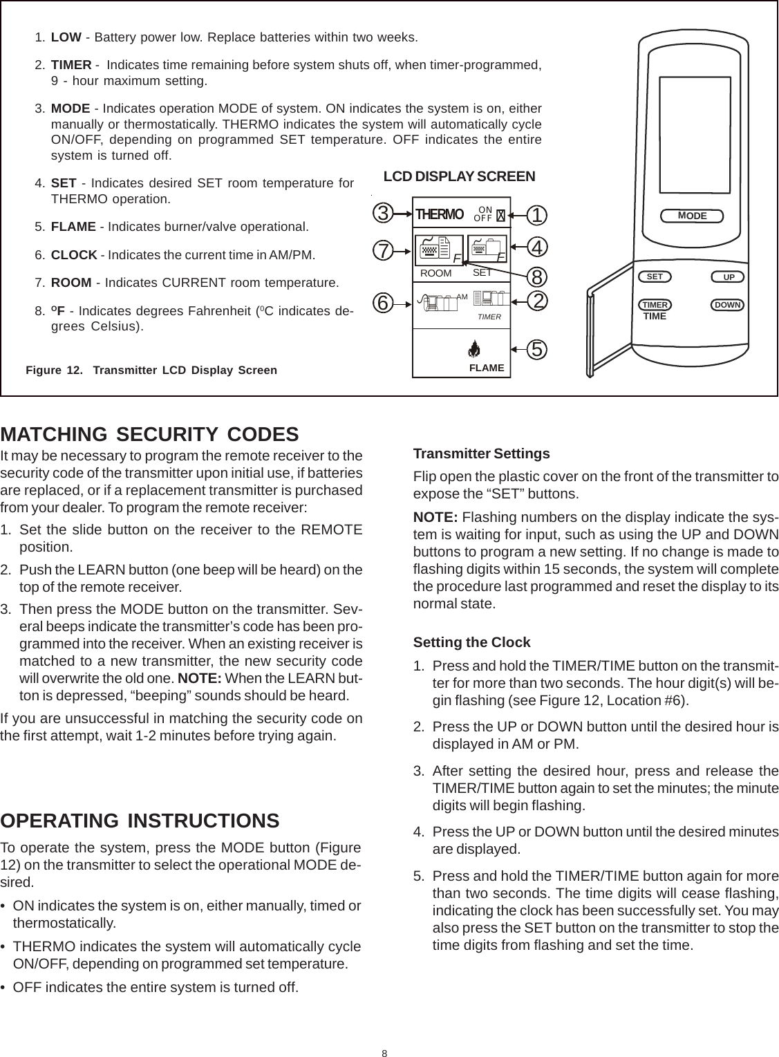 8MATCHING SECURITY CODESIt may be necessary to program the remote receiver to thesecurity code of the transmitter upon initial use, if batteriesare replaced, or if a replacement transmitter is purchasedfrom your dealer. To program the remote receiver:1. Set the slide button on the receiver to the REMOTEposition.2. Push the LEARN button (one beep will be heard) on thetop of the remote receiver.3. Then press the MODE button on the transmitter. Sev-eral beeps indicate the transmitter’s code has been pro-grammed into the receiver. When an existing receiver ismatched to a new transmitter, the new security codewill overwrite the old one. NOTE: When the LEARN but-ton is depressed, “beeping” sounds should be heard.If you are unsuccessful in matching the security code onthe first attempt, wait 1-2 minutes before trying again.Figure 12.  Transmitter LCD Display ScreenMODETIMETIMERSETDOWNUP1. LOW - Battery power low. Replace batteries within two weeks.2. TIMER -  Indicates time remaining before system shuts off, when timer-programmed,9 - hour maximum setting.3. MODE - Indicates operation MODE of system. ON indicates the system is on, eithermanually or thermostatically. THERMO indicates the system will automatically cycleON/OFF, depending on programmed SET temperature. OFF indicates the entiresystem is turned off.4. SET - Indicates desired SET room temperature forTHERMO operation.5. FLAME - Indicates burner/valve operational.6. CLOCK - Indicates the current time in AM/PM.7. ROOM - Indicates CURRENT room temperature.8. OF - Indicates degrees Fahrenheit (0C indicates de-grees Celsius).Transmitter SettingsFlip open the plastic cover on the front of the transmitter toexpose the “SET” buttons.NOTE: Flashing numbers on the display indicate the sys-tem is waiting for input, such as using the UP and DOWNbuttons to program a new setting. If no change is made toflashing digits within 15 seconds, the system will completethe procedure last programmed and reset the display to itsnormal state.Setting the Clock1. Press and hold the TIMER/TIME button on the transmit-ter for more than two seconds. The hour digit(s) will be-gin flashing (see Figure 12, Location #6).2. Press the UP or DOWN button until the desired hour isdisplayed in AM or PM.3. After setting the desired hour, press and release theTIMER/TIME button again to set the minutes; the minutedigits will begin flashing.4. Press the UP or DOWN button until the desired minutesare displayed.5. Press and hold the TIMER/TIME button again for morethan two seconds. The time digits will cease flashing,indicating the clock has been successfully set. You mayalso press the SET button on the transmitter to stop thetime digits from flashing and set the time.OPERATING INSTRUCTIONSTo operate the system, press the MODE button (Figure12) on the transmitter to select the operational MODE de-sired.• ON indicates the system is on, either manually, timed orthermostatically.• THERMO indicates the system will automatically cycleON/OFF, depending on programmed set temperature.• OFF indicates the entire system is turned off.14825673 ONOFFFLAMETIMERAMROOM SETFFTHERMOLCD DISPLAY SCREEN