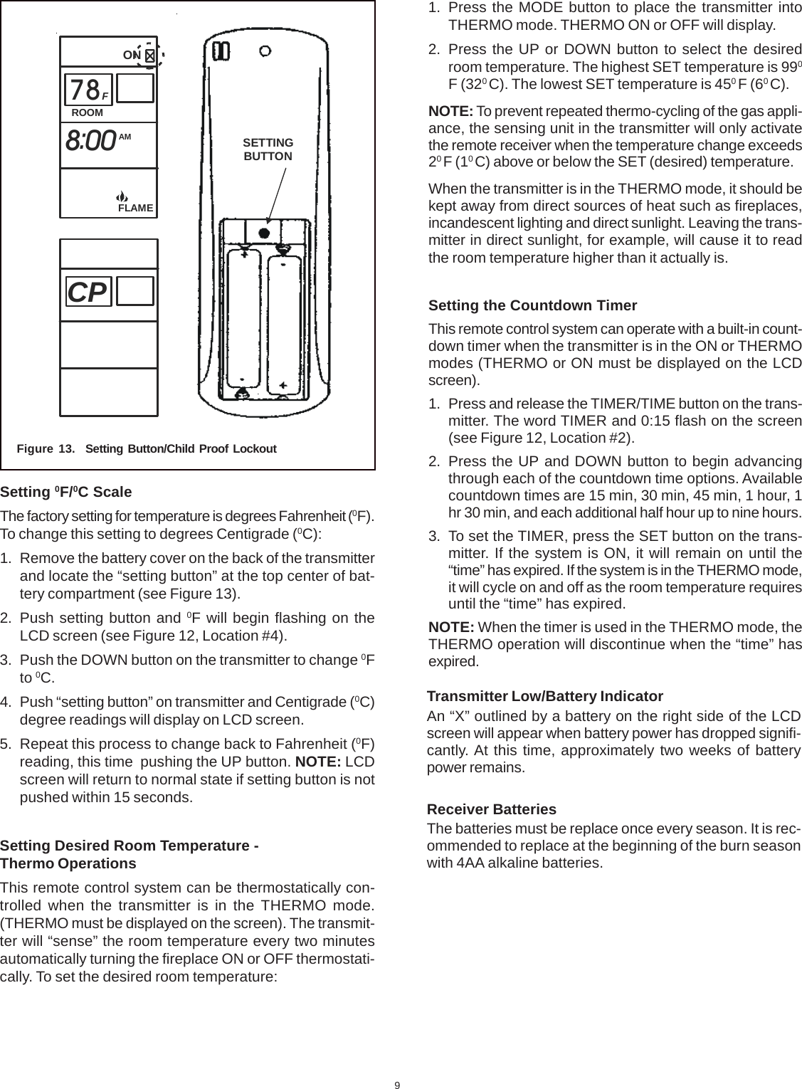 9SETTINGBUTTONFigure 13.  Setting Button/Child Proof LockoutSetting 0F/0C ScaleThe factory setting for temperature is degrees Fahrenheit (0F).To change this setting to degrees Centigrade (0C):1. Remove the battery cover on the back of the transmitterand locate the “setting button” at the top center of bat-tery compartment (see Figure 13).2. Push setting button and 0F will begin flashing on theLCD screen (see Figure 12, Location #4).3. Push the DOWN button on the transmitter to change 0Fto 0C.4. Push “setting button” on transmitter and Centigrade (0C)degree readings will display on LCD screen.5. Repeat this process to change back to Fahrenheit (0F)reading, this time  pushing the UP button. NOTE: LCDscreen will return to normal state if setting button is notpushed within 15 seconds.Setting Desired Room Temperature -Thermo OperationsThis remote control system can be thermostatically con-trolled when the transmitter is in the THERMO mode.(THERMO must be displayed on the screen). The transmit-ter will “sense” the room temperature every two minutesautomatically turning the fireplace ON or OFF thermostati-cally. To set the desired room temperature:1. Press the MODE button to place the transmitter intoTHERMO mode. THERMO ON or OFF will display.2. Press the UP or DOWN button to select the desiredroom temperature. The highest SET temperature is 990F (320 C). The lowest SET temperature is 450 F (60 C).NOTE: To prevent repeated thermo-cycling of the gas appli-ance, the sensing unit in the transmitter will only activatethe remote receiver when the temperature change exceeds20 F (10 C) above or below the SET (desired) temperature.When the transmitter is in the THERMO mode, it should bekept away from direct sources of heat such as fireplaces,incandescent lighting and direct sunlight. Leaving the trans-mitter in direct sunlight, for example, will cause it to readthe room temperature higher than it actually is.Setting the Countdown TimerThis remote control system can operate with a built-in count-down timer when the transmitter is in the ON or THERMOmodes (THERMO or ON must be displayed on the LCDscreen).1. Press and release the TIMER/TIME button on the trans-mitter. The word TIMER and 0:15 flash on the screen(see Figure 12, Location #2).2. Press the UP and DOWN button to begin advancingthrough each of the countdown time options. Availablecountdown times are 15 min, 30 min, 45 min, 1 hour, 1hr 30 min, and each additional half hour up to nine hours.3. To set the TIMER, press the SET button on the trans-mitter. If the system is ON, it will remain on until the“time” has expired. If the system is in the THERMO mode,it will cycle on and off as the room temperature requiresuntil the “time” has expired.NOTE: When the timer is used in the THERMO mode, theTHERMO operation will discontinue when the “time” hasexpired.Transmitter Low/Battery IndicatorAn “X” outlined by a battery on the right side of the LCDscreen will appear when battery power has dropped signifi-cantly. At this time, approximately two weeks of batterypower remains.Receiver BatteriesThe batteries must be replace once every season. It is rec-ommended to replace at the beginning of the burn seasonwith 4AA alkaline batteries.ROOMONAMFFLAME78800:CP