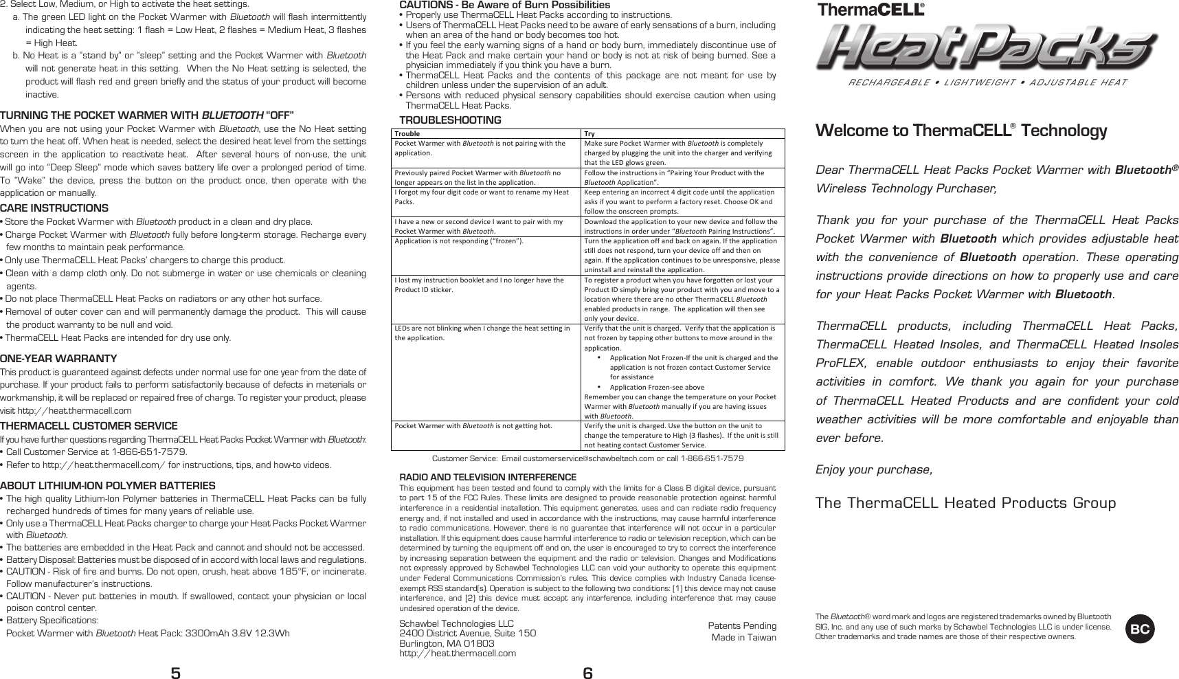 Welcome to ThermaCELL&reg; TechnologyDear ThermaCELL Heat Packs Pocket Warmer with Bluetooth&reg; Wireless Technology Purchaser,Thank you for your purchase of the ThermaCELL Heat Packs Pocket Warmer with Bluetooth which provides adjustable heat with the convenience of Bluetooth operation. These operating instructions provide directions on how to properly use and care for your Heat Packs Pocket Warmer with Bluetooth.ThermaCELL products, including ThermaCELL Heat Packs, ThermaCELL Heated Insoles, and ThermaCELL Heated Insoles ProFLEX, enable outdoor enthusiasts to enjoy their favorite activities in comfort. We thank you again for your purchase of ThermaCELL Heated Products and are conﬁdent your cold weather activities will be more comfortable and enjoyable than ever before. Enjoy your purchase,The ThermaCELL Heated Products Group2. Select Low, Medium, or High to activate the heat settings.a. The green LED light on the Pocket Warmer with Bluetooth will flash intermittently indicating the heat setting: 1 flash = Low Heat, 2 flashes = Medium Heat, 3 flashes = High Heat.b. No Heat is a &ldquo;stand by&rdquo; or &ldquo;sleep&rdquo; setting and the Pocket Warmer with Bluetooth will not generate heat in this setting.  When the No Heat setting is selected, the product will flash red and green briefly and the status of your product will become inactive. TURNING THE POCKET WARMER WITH BLUETOOTH &ldquo;OFF&rdquo;When you are not using your Pocket Warmer with Bluetooth, use the No Heat setting to turn the heat off. When heat is needed, select the desired heat level from the settings screen in the application to reactivate heat.  After several hours of non-use, the unit will go into &ldquo;Deep Sleep&rdquo; mode which saves battery life over a prolonged period of time.  To &ldquo;Wake&rdquo; the device, press the button on the product once, then operate with the application or manually.CARE INSTRUCTIONS&bull; Store the Pocket Warmer with Bluetooth product in a clean and dry place.&bull; Charge Pocket Warmer with Bluetooth fully before long-term storage. Recharge every few months to maintain peak performance.&bull; Only use ThermaCELL Heat Packs&rsquo; chargers to charge this product.&bull; Clean with a damp cloth only. Do not submerge in water or use chemicals or cleaning agents. &bull; Do not place ThermaCELL Heat Packs on radiators or any other hot surface.&bull; Removal of outer cover can and will permanently damage the product.  This will cause the product warranty to be null and void.&bull; ThermaCELL Heat Packs are intended for dry use only.ONE-YEAR WARRANTYThis product is guaranteed against defects under normal use for one year from the date of purchase. If your product fails to perform satisfactorily because of defects in materials or workmanship, it will be replaced or repaired free of charge. To register your product, please visit http://heat.thermacell.comTHERMACELL CUSTOMER SERVICEIf you have further questions regarding ThermaCELL Heat Packs Pocket Warmer with Bluetooth:&bull;  Call Customer Service at 1-866-651-7579.&bull;  Refer to http://heat.thermacell.com/ for instructions, tips, and how-to videos.ABOUT LITHIUM-ION POLYMER BATTERIES&bull; The high quality Lithium-Ion Polymer batteries in ThermaCELL Heat Packs can be fully recharged hundreds of times for many years of reliable use.&bull;  Only use a ThermaCELL Heat Packs charger to charge your Heat Packs Pocket Warmer with Bluetooth.&bull;  The batteries are embedded in the Heat Pack and cannot and should not be accessed. &bull;  Battery Disposal: Batteries must be disposed of in accord with local laws and regulations. &bull; CAUTION - Risk of fire and burns. Do not open, crush, heat above 185&deg;F, or incinerate. Follow manufacturer&rsquo;s instructions. &bull; CAUTION - Never put batteries in mouth. If swallowed, contact your physician or local poison control center. &bull;  Battery Specifications:    Pocket Warmer with Bluetooth Heat Pack: 3300mAh 3.8V 12.3WhCAUTIONS - Be Aware of Burn Possibilities&bull;  Properly use ThermaCELL Heat Packs according to instructions.&bull;  Users of ThermaCELL Heat Packs need to be aware of early sensations of a burn, including when an area of the hand or body becomes too hot.&bull; If you feel the early warning signs of a hand or body burn, immediately discontinue use of the Heat Pack and make certain your hand or body is not at risk of being burned. See a physician immediately if you think you have a burn.&bull; ThermaCELL Heat Packs and the contents of this package are not meant for use by children unless under the supervision of an adult.&bull; Persons with reduced physical sensory capabilities should exercise caution when using ThermaCELL Heat Packs.TROUBLESHOOTINGRADIO AND TELEVISION INTERFERENCE This equipment has been tested and found to comply with the limits for a Class B digital device, pursuant to part 15 of the FCC Rules. These limits are designed to provide reasonable protection against harmful interference in a residential installation. This equipment generates, uses and can radiate radio frequency energy and, if not installed and used in accordance with the instructions, may cause harmful interference to radio communications. However, there is no guarantee that interference will not occur in a particular installation. If this equipment does cause harmful interference to radio or television reception, which can be determined by turning the equipment off and on, the user is encouraged to try to correct the interference by increasing separation between the equipment and the radio or television. Changes and Modifications not expressly approved by Schawbel Technologies LLC can void your authority to operate this equipment under Federal Communications Commission&rsquo;s rules. This device complies with Industry Canada license-exempt RSS standard[s). Operation is subject to the following two conditions: [1) this device may not cause interference, and [2) this device must accept any interference, including interference that may cause undesired operation of the device.Schawbel Technologies LLC2400 District Avenue, Suite 150Burlington, MA 01803http://heat.thermacell.com5 6Customer Service:  Email customerservice@schawbeltech.com or call 1-866-651-7579Patents Pending Made in TaiwanTROUBLESHOOTINGTroubleTryPocketWarmerwithBluetoothisnotpairingwiththeapplication.MakesurePocketWarmerwithBluetoothiscompletelychargedbypluggingtheunitintothechargerandverifyingthattheLEDglowsgreen.PreviouslypairedPocketWarmerwithBluetoothnolongerappearsonthelistintheapplication.Followtheinstructionsin&ldquo;PairingYourProductwiththeBluetoothApplication&rdquo;.IforgotmyfourdigitcodeorwanttorenamemyHeatPacks.Keepenteringanincorrect4digitcodeuntiltheapplicationasksifyouwanttoperformafactoryreset.ChooseOKandfollowtheonscreenprompts.IhaveaneworseconddeviceIwanttopairwithmyPocketWarmerwithBluetooth.Downloadtheapplicationtoyournewdeviceandfollowtheinstructionsinorderunder&ldquo;BluetoothPairingInstructions&rdquo;.Applicationisnotresponding(&ldquo;frozen&rdquo;).Turntheapplicationoffandbackonagain.Iftheapplicationstilldoesnotrespond,turnyourdeviceoffandthenonagain.Iftheapplicationcontinuestobeunresponsive,pleaseuninstallandreinstalltheapplication.IlostmyinstructionbookletandInolongerhavetheProductIDsticker.ToregisteraproductwhenyouhaveforgottenorlostyourProductIDsimplybringyourproductwithyouandmovetoalocationwheretherearenootherThermaCELLBluetoothenabledproductsinrange.Theapplicationwillthenseeonlyyourdevice.LEDsarenotblinkingwhenIchangetheheatsettingintheapplication.Verifythattheunitischarged.Verifythattheapplicationisnotfrozenbytappingotherbuttonstomovearoundintheapplication.&bull; ApplicationNotFrozen-IftheunitischargedandtheapplicationisnotfrozencontactCustomerServiceforassistance&bull; ApplicationFrozen-seeaboveRememberyoucanchangethetemperatureonyourPocketWarmerwithBluetoothmanuallyifyouarehavingissueswithBluetooth.PocketWarmerwithBluetoothisnotgettinghot.Verifytheunitischarged.UsethebuttonontheunittochangethetemperaturetoHigh(3flashes).IftheunitisstillnotheatingcontactCustomerService.The Bluetooth&reg; word mark and logos are registered trademarks owned by Bluetooth SIG, Inc. and any use of such marks by Schawbel Technologies LLC is under license. Other trademarks and trade names are those of their respective owners.