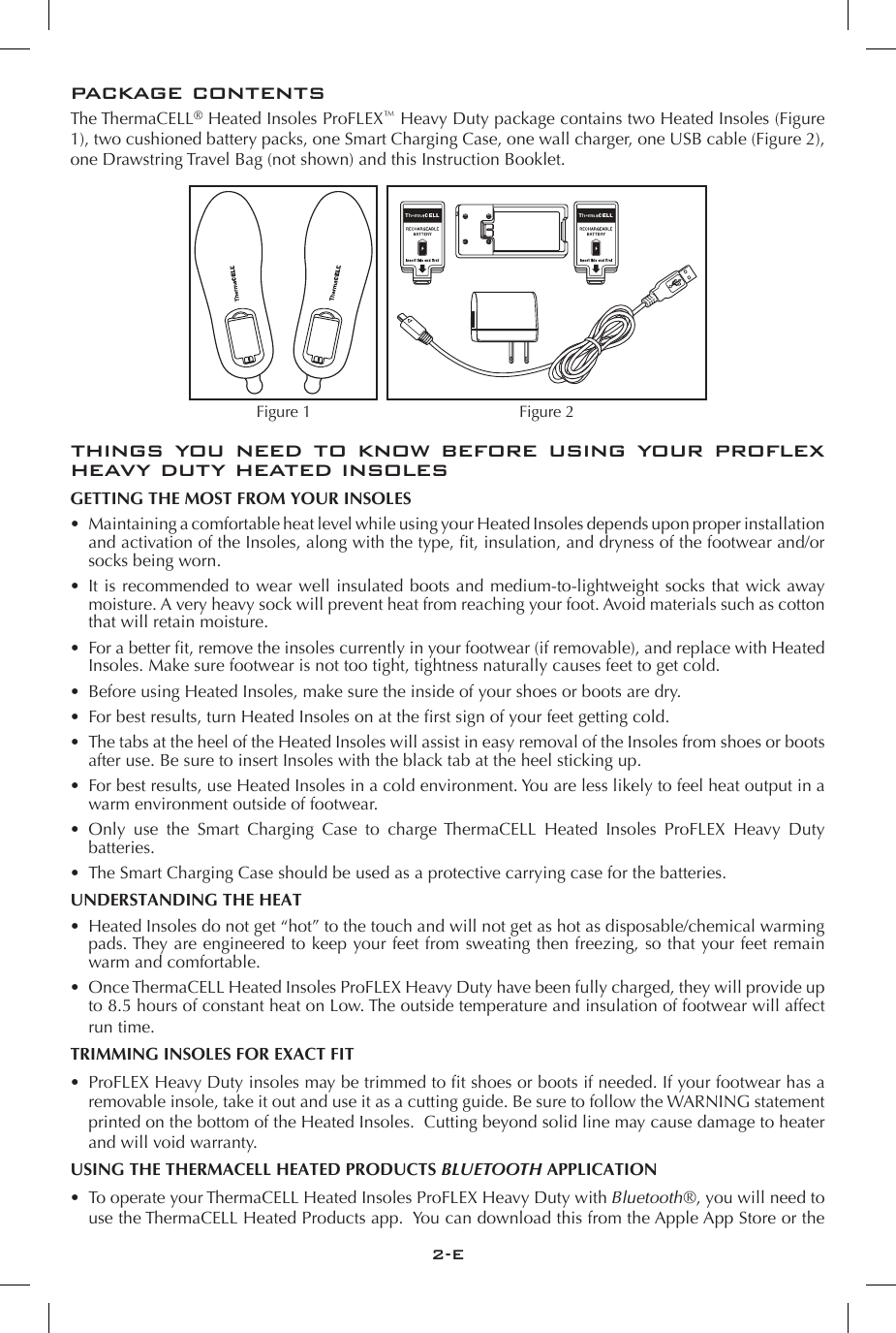 2-Epackage contentsThe ThermaCELL&reg; Heated Insoles ProFLEX&trade; Heavy Duty package contains two Heated Insoles (Figure 1), two cushioned battery packs, one Smart Charging Case, one wall charger, one USB cable (Figure 2), one Drawstring Travel Bag (not shown) and this Instruction Booklet.   things you need to know before using your proflex heavy duty heated insolesGETTING THE MOST FROM YOUR INSOLES&bull;  Maintaining a comfortable heat level while using your Heated Insoles depends upon proper installation and activation of the Insoles, along with the type, fit, insulation, and dryness of the footwear and/or socks being worn. &bull;  It is recommended to wear well insulated boots and medium-to- lightweight socks that wick away moisture. A very heavy sock will prevent heat from reaching your foot. Avoid materials such as cotton that will retain moisture.&bull;  For a better fit, remove the insoles currently in your footwear (if removable), and replace with Heated Insoles. Make sure footwear is not too tight, tightness naturally causes feet to get cold.&bull;  Before using Heated Insoles, make sure the inside of your shoes or boots are dry. &bull;  For best results, turn Heated Insoles on at the first sign of your feet getting cold. &bull;  The tabs at the heel of the Heated Insoles will assist in easy removal of the Insoles from shoes or boots after use. Be sure to insert Insoles with the black tab at the heel sticking up. &bull;  For best results, use Heated Insoles in a cold environment. You are less likely to feel heat output in a warm environment outside of footwear.&bull;  Only use the Smart Charging Case to charge ThermaCELL Heated Insoles ProFLEX Heavy Duty batteries. &bull;  The Smart Charging Case should be used as a protective carrying case for the batteries.UNDERSTANDING THE HEAT&bull;  Heated Insoles do not get &ldquo;hot&rdquo; to the touch and will not get as hot as disposable/chemical warming pads. They are engineered to keep your feet from sweating then freezing, so that your feet remain warm and comfortable. &bull;  Once ThermaCELL Heated Insoles ProFLEX Heavy Duty have been fully charged, they will provide up to 8.5 hours of constant heat on Low. The outside temperature and insulation of footwear will affect run time.TRIMMING INSOLES FOR EXACT FIT &bull;  ProFLEX Heavy Duty insoles may be trimmed to fit shoes or boots if needed. If your footwear has a removable insole, take it out and use it as a cutting guide. Be sure to follow the WARNING statement printed on the bottom of the Heated Insoles.  Cutting beyond solid line may cause damage to heater and will void warranty.USING THE THERMACELL HEATED PRODUCTS BLUETOOTH APPLICATION&bull;  To operate your ThermaCELL Heated Insoles ProFLEX Heavy Duty with Bluetooth&reg;, you will need to use the ThermaCELL Heated Products app.  You can download this from the Apple App Store or the Figure 1 Figure 2