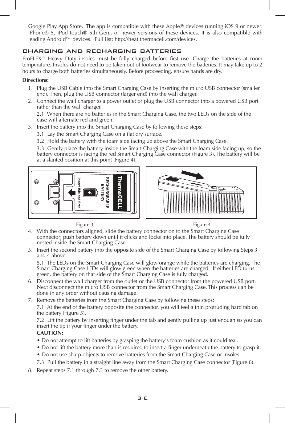 3-Echarging and recharging batteriesProFLEX&trade;  Heavy  Duty  insoles  must  be  fully  charged  before  rst  use.  Charge  the  batteries  at  room temperature. Insoles do not need to be taken out of footwear to remove the batteries. It may take up to 2 hours to charge both batteries simultaneously. Before proceeding, ensure hands are dry.Directions:1.  Plug the USB Cable into the Smart Charging Case by inserting the micro USB connector (smaller end). Then, plug the USB connector (larger end) into the wall charger. 2.  Connect the wall charger to a power outlet or plug the USB connector into a powered USB port rather than the wall charger.    2.1. When there are no batteries in the Smart Charging Case, the two LEDs on the side of the case will alternate red and green.3.  Insert the battery into the Smart Charging Case by following these steps:    3.1. Lay the Smart Charging Case on a at dry surface.    3.2. Hold the battery with the foam side facing up above the Smart Charging Case.    3.3. Gently place the battery inside the Smart Charging Case with the foam side facing up, so the battery connector is facing the red Smart Charging Case connector (Figure 3). The battery will be at a slanted position at this point (Figure 4).4.  With the connectors aligned, slide the battery connector on to the Smart Charging Case connector; push battery down until it clicks and locks into place. The battery should be fully nested inside the Smart Charging Case.5.  Insert the second battery into the opposite side of the Smart Charging Case by following Steps 3 and 4 above.    5.1. The LEDs on the Smart Charging Case will glow orange while the batteries are charging. The Smart Charging Case LEDs will glow green when the batteries are charged.  If either LED turns green, the battery on that side of the Smart Charging Case is fully charged.6.  Disconnect the wall charger from the outlet or the USB connector from the powered USB port. Next disconnect the micro USB connector from the Smart Charging Case. This process can be done in any order without causing damage.7.  Remove the batteries from the Smart Charging Case by following these steps:    7.1. At the end of the battery opposite the connector, you will feel a thin protruding hard tab on the battery (Figure 5).     7.2. Lift the battery by inserting nger under the tab and gently pulling up just enough so you can insert the tip if your nger under the battery.  CAUTION:    &bull; Do not attempt to lift batteries by grasping the battery's foam cushion as it could tear.     &bull; Do not lift the battery more than is required to insert a nger underneath the battery to grasp it.    &bull; Do not use sharp objects to remove batteries from the Smart Charging Case or insoles.    7.3. Pull the battery in a straight line away from the Smart Charging Case connector (Figure 6).8.  Repeat steps 7.1 through 7.3 to remove the other battery.Figure 3 Figure 4 Google Play App Store.  The app is compatible with these Apple&reg; devices running iOS 9 or newer: iPhone&reg; 5, iPod touch&reg; 5th Gen., or newer versions of these devices. It is also compatible with leading Android&trade; devices.  Full list: http://heat.thermacell.com/devices.