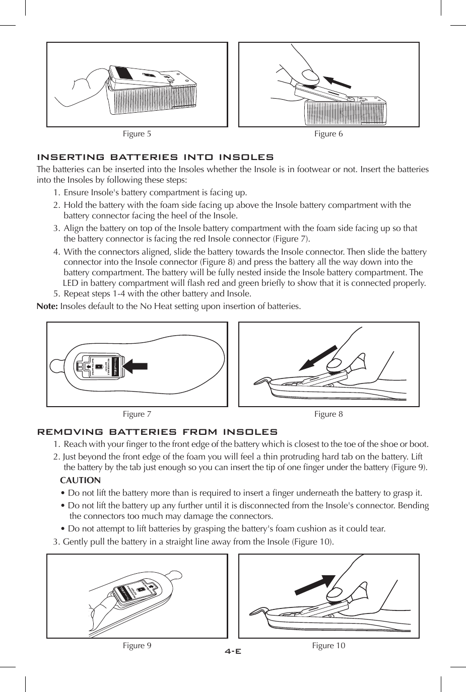 4-EFigure 5 Figure 6inserting batteries into insolesThe batteries can be inserted into the Insoles whether the Insole is in footwear or not. Insert the batteries into the Insoles by following these steps:  1. Ensure Insole's battery compartment is facing up.  2. Hold the battery with the foam side facing up above the Insole battery compartment with the       battery connector facing the heel of the Insole.  3. Align the battery on top of the Insole battery compartment with the foam side facing up so that      the battery connector is facing the red Insole connector (Figure 7).   4. With the connectors aligned, slide the battery towards the Insole connector. Then slide the battery      connector into the Insole connector (Figure 8) and press the battery all the way down into the      battery compartment. The battery will be fully nested inside the Insole battery compartment. The        LED in battery compartment will ash red and green briey to show that it is connected properly.   5. Repeat steps 1-4 with the other battery and Insole. Note: Insoles default to the No Heat setting upon insertion of batteries.Figure 7 Figure 8removing batteries from insoles  1.  Reach with your nger to the front edge of the battery which is closest to the toe of the shoe or boot.  2. Just beyond the front edge of the foam you will feel a thin protruding hard tab on the battery. Lift      the battery by the tab just enough so you can insert the tip of one nger under the battery (Figure 9).   CAUTION&bull; Do not lift the battery more than is required to insert a nger underneath the battery to grasp it.  &bull; Do not lift the battery up any further until it is disconnected from the Insole's connector. Bending the connectors too much may damage the connectors.&bull; Do not attempt to lift batteries by grasping the battery's foam cushion as it could tear. 3. Gently pull the battery in a straight line away from the Insole (Figure 10).Figure 9 Figure 10