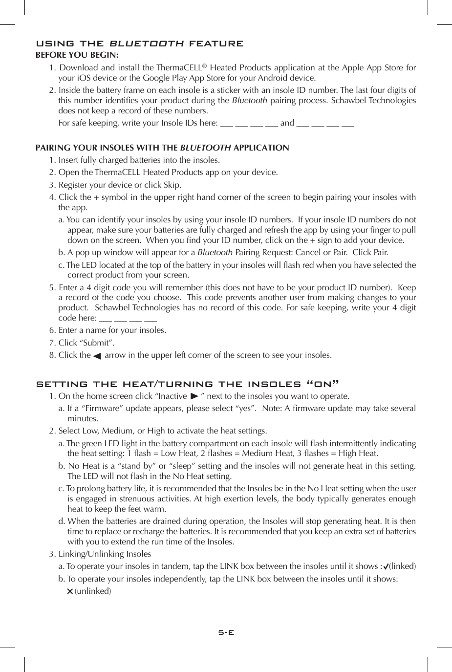 5-Eusing the bluetooth featureBEFORE YOU BEGIN: 1. Download and install the ThermaCELL&reg; Heated Products application at the Apple App Store for your iOS device or the Google Play App Store for your Android device.2. Inside the battery frame on each insole is a sticker with an insole ID number. The last four digits of this number identies your product during the Bluetooth pairing process. Schawbel Technologies does not keep a record of these numbers.      For safe keeping, write your Insole IDs here: ___ ___ ___ ___ and ___ ___ ___ ___PAIRING YOUR INSOLES WITH THE BLUETOOTH APPLICATION 1. Insert fully charged batteries into the insoles.2. Open the ThermaCELL Heated Products app on your device.3. Register your device or click Skip.4. Click the + symbol in the upper right hand corner of the screen to begin pairing your insoles with the app.a. You can identify your insoles by using your insole ID numbers.  If your insole ID numbers do not appear, make sure your batteries are fully charged and refresh the app by using your nger to pull down on the screen.  When you nd your ID number, click on the + sign to add your device.b. A pop up window will appear for a Bluetooth Pairing Request: Cancel or Pair.  Click Pair.c. The LED located at the top of the battery in your insoles will ash red when you have selected the correct product from your screen.5. Enter a 4 digit code you will remember (this does not have to be your product ID number).  Keep a record of the code you choose.  This code prevents another user from making changes to your product.  Schawbel Technologies has no record of this code. For safe keeping, write your 4 digit code here: ___ ___ ___ ___6. Enter a name for your insoles.7. Click &ldquo;Submit&rdquo;.8. Click the      arrow in the upper left corner of the screen to see your insoles.setting the heat/turning the insoles &ldquo;on&rdquo; 1. On the home screen click &ldquo;Inactive      &rdquo; next to the insoles you want to operate.a. If a &ldquo;Firmware&rdquo; update appears, please select &ldquo;yes&rdquo;.  Note: A rmware update may take several minutes.2. Select Low, Medium, or High to activate the heat settings.a. The green LED light in the battery compartment on each insole will ash intermittently indicating the heat setting: 1 ash = Low Heat, 2 ashes = Medium Heat, 3 ashes = High Heat.b. No Heat is a &ldquo;stand by&rdquo; or &ldquo;sleep&rdquo; setting and the insoles will not generate heat in this setting.  The LED will not ash in the No Heat setting.c. To prolong battery life, it is recommended that the Insoles be in the No Heat setting when the user is engaged in strenuous activities. At high exertion levels, the body typically generates enough heat to keep the feet warm.d. When the batteries are drained during operation, the Insoles will stop generating heat. It is then time to replace or recharge the batteries. It is recommended that you keep an extra set of batteries with you to extend the run time of the Insoles.3. Linking/Unlinking Insolesa. To operate your insoles in tandem, tap the LINK box between the insoles until it shows :   (linked)b. To operate your insoles independently, tap the LINK box between the insoles until it shows:       (unlinked)