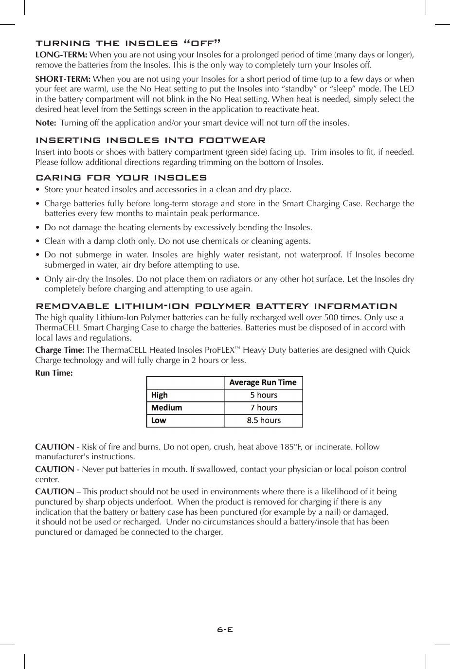 6-Eturning the insoles &ldquo;off&rdquo;LONG-TERM: When you are not using your Insoles for a prolonged period of time (many days or longer), remove the batteries from the Insoles. This is the only way to completely turn your Insoles off. SHORT-TERM: When you are not using your Insoles for a short period of time (up to a few days or when your feet are warm), use the No Heat setting to put the Insoles into &ldquo;standby&rdquo; or &ldquo;sleep&rdquo; mode. The LED in the battery compartment will not blink in the No Heat setting. When heat is needed, simply select the desired heat level from the Settings screen in the application to reactivate heat.Note:  Turning off the application and/or your smart device will not turn off the insoles.inserting insoles into footwearInsert into boots or shoes with battery compartment (green side) facing up.  Trim insoles to t, if needed.  Please follow additional directions regarding trimming on the bottom of Insoles. caring for your insoles&bull;  Store your heated insoles and accessories in a clean and dry place. &bull;  Charge batteries fully before long-term storage and store in the Smart Charging Case. Recharge the batteries every few months to maintain peak performance. &bull;  Do not damage the heating elements by excessively bending the Insoles. &bull;  Clean with a damp cloth only. Do not use chemicals or cleaning agents. &bull;  Do not submerge in water. Insoles are highly water resistant, not waterproof. If Insoles become submerged in water, air dry before attempting to use. &bull;  Only air-dry the Insoles. Do not place them on radiators or any other hot surface. Let the Insoles dry completely before charging and attempting to use again.  removable lithium-ion polymer battery informationThe high quality Lithium-Ion Polymer batteries can be fully recharged well over 500 times. Only use a ThermaCELL Smart Charging Case to charge the batteries. Batteries must be disposed of in accord with local laws and regulations.Charge Time: The ThermaCELL Heated Insoles ProFLEX&trade; Heavy Duty batteries are designed with Quick Charge technology and will fully charge in 2 hours or less. Run Time:CAUTION - Risk of re and burns. Do not open, crush, heat above 185&deg;F, or incinerate. Follow manufacturer's instructions.CAUTION - Never put batteries in mouth. If swallowed, contact your physician or local poison control center.CAUTION &ndash; This product should not be used in environments where there is a likelihood of it being punctured by sharp objects underfoot.  When the product is removed for charging if there is any indication that the battery or battery case has been punctured (for example by a nail) or damaged, it should not be used or recharged.  Under no circumstances should a battery/insole that has been punctured or damaged be connected to the charger.