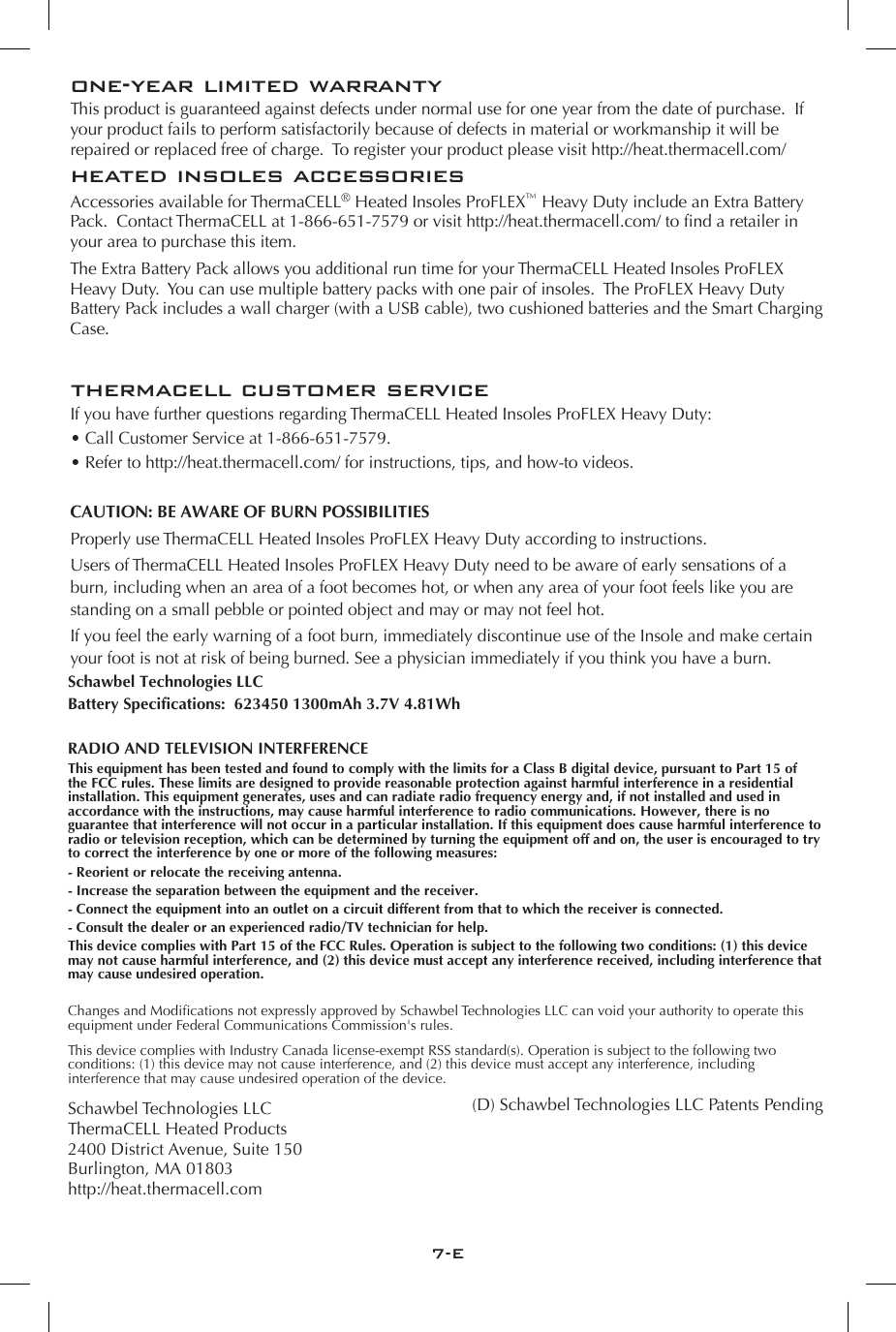7-Eone-year limited warrantyThis product is guaranteed against defects under normal use for one year from the date of purchase.  If your product fails to perform satisfactorily because of defects in material or workmanship it will be repaired or replaced free of charge.  To register your product please visit http://heat.thermacell.com/heated insoles accessoriesAccessories available for ThermaCELL&reg; Heated Insoles ProFLEX&trade; Heavy Duty include an Extra Battery Pack.  Contact ThermaCELL at 1-866-651-7579 or visit http://heat.thermacell.com/ to find a retailer in your area to purchase this item. The Extra Battery Pack allows you additional run time for your ThermaCELL Heated Insoles ProFLEX Heavy Duty.  You can use multiple battery packs with one pair of insoles.  The ProFLEX Heavy Duty Battery Pack includes a wall charger (with a USB cable), two cushioned batteries and the Smart Charging Case.thermacell customer serviceIf you have further questions regarding ThermaCELL Heated Insoles ProFLEX Heavy Duty:&bull; Call Customer Service at 1-866-651-7579.&bull; Refer to http://heat.thermacell.com/ for instructions, tips, and how-to videos.CAUTION: BE AWARE OF BURN POSSIBILITIESProperly use ThermaCELL Heated Insoles ProFLEX Heavy Duty according to instructions. Users of ThermaCELL Heated Insoles ProFLEX Heavy Duty need to be aware of early sensations of a burn, including when an area of a foot becomes hot, or when any area of your foot feels like you are standing on a small pebble or pointed object and may or may not feel hot. If you feel the early warning of a foot burn, immediately discontinue use of the Insole and make certain your foot is not at risk of being burned. See a physician immediately if you think you have a burn.Schawbel Technologies LLCBattery Specifications:  623450 1300mAh 3.7V 4.81WhRADIO AND TELEVISION INTERFERENCE This equipment has been tested and found to comply with the limits for a Class B digital device, pursuant to Part 15 of the FCC rules. These limits are designed to provide reasonable protection against harmful interference in a residential installation. This equipment generates, uses and can radiate radio frequency energy and, if not installed and used in accordance with the instructions, may cause harmful interference to radio communications. However, there is no guarantee that interference will not occur in a particular installation. If this equipment does cause harmful interference to radio or television reception, which can be determined by turning the equipment off and on, the user is encouraged to try to correct the interference by one or more of the following measures:- Reorient or relocate the receiving antenna.- Increase the separation between the equipment and the receiver.- Connect the equipment into an outlet on a circuit different from that to which the receiver is connected.- Consult the dealer or an experienced radio/TV technician for help.This device complies with Part 15 of the FCC Rules. Operation is subject to the following two conditions: (1) this device may not cause harmful interference, and (2) this device must accept any interference received, including interference that may cause undesired operation.Changes and Modications not expressly approved by Schawbel Technologies LLC can void your authority to operate this equipment under Federal Communications Commission's rules. This device complies with Industry Canada license-exempt RSS standard(s). Operation is subject to the following two conditions: (1) this device may not cause interference, and (2) this device must accept any interference, including interference that may cause undesired operation of the device.Schawbel Technologies LLCThermaCELL Heated Products2400 District Avenue, Suite 150Burlington, MA 01803http://heat.thermacell.com (D) Schawbel Technologies LLC Patents Pending