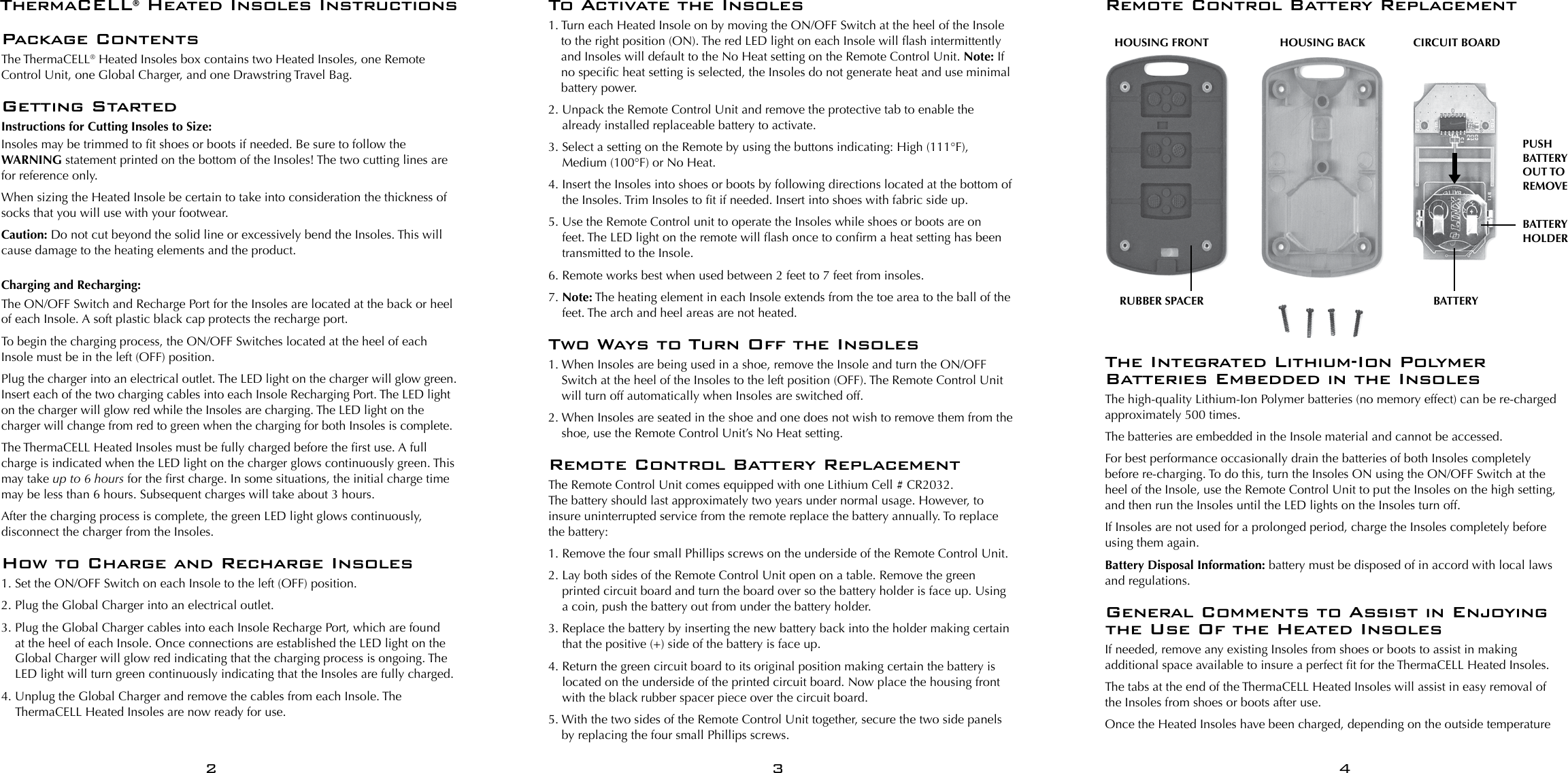 Package ContentsThe ThermaCELL&reg; Heated Insoles box contains two Heated Insoles, one Remote Control Unit, one Global Charger, and one Drawstring Travel Bag.Getting StartedInstructions for Cutting Insoles to Size:Insoles may be trimmed to t shoes or boots if needed. Be sure to follow the WARNING statement printed on the bottom of the Insoles! The two cutting lines are for reference only.When sizing the Heated Insole be certain to take into consideration the thickness of socks that you will use with your footwear.Caution: Do not cut beyond the solid line or excessively bend the Insoles. This will cause damage to the heating elements and the product.Charging and Recharging:The ON/OFF Switch and Recharge Port for the Insoles are located at the back or heel of each Insole. A soft plastic black cap protects the recharge port.To begin the charging process, the ON/OFF Switches located at the heel of each Insole must be in the left (OFF) position. Plug the charger into an electrical outlet. The LED light on the charger will glow green. Insert each of the two charging cables into each Insole Recharging Port. The LED light on the charger will glow red while the Insoles are charging. The LED light on the charger will change from red to green when the charging for both Insoles is complete.The ThermaCELL Heated Insoles must be fully charged before the rst use. A full charge is indicated when the LED light on the charger glows continuously green. This may take up to 6 hours for the rst charge. In some situations, the initial charge time may be less than 6 hours. Subsequent charges will take about 3 hours. After the charging process is complete, the green LED light glows continuously, disconnect the charger from the Insoles.How to Charge and Recharge Insoles1. Set the ON/OFF Switch on each Insole to the left (OFF) position.2. Plug the Global Charger into an electrical outlet. 3.  Plug the Global Charger cables into each Insole Recharge Port, which are found at the heel of each Insole. Once connections are established the LED light on the Global Charger will glow red indicating that the charging process is ongoing. The LED light will turn green continuously indicating that the Insoles are fully charged.4.  Unplug the Global Charger and remove the cables from each Insole. The ThermaCELL Heated Insoles are now ready for use. To Activate the Insoles1.  Turn each Heated Insole on by moving the ON/OFF Switch at the heel of the Insole to the right position (ON). The red LED light on each Insole will ash intermittently and Insoles will default to the No Heat setting on the Remote Control Unit. Note: If no specic heat setting is selected, the Insoles do not generate heat and use minimal battery power.2.  Unpack the Remote Control Unit and remove the protective tab to enable the already installed replaceable battery to activate.3.  Select a setting on the Remote by using the buttons indicating: High (111&deg;F), Medium (100&deg;F) or No Heat.4.  Insert the Insoles into shoes or boots by following directions located at the bottom of the Insoles. Trim Insoles to t if needed. Insert into shoes with fabric side up.5.  Use the Remote Control unit to operate the Insoles while shoes or boots are on feet. The LED light on the remote will ash once to conrm a heat setting has been transmitted to the Insole.6.  Remote works best when used between 2 feet to 7 feet from insoles.7.  Note: The heating element in each Insole extends from the toe area to the ball of the feet. The arch and heel areas are not heated.Two Ways to Turn Off the Insoles 1.  When Insoles are being used in a shoe, remove the Insole and turn the ON/OFF Switch at the heel of the Insoles to the left position (OFF). The Remote Control Unit will turn off automatically when Insoles are switched off.2.  When Insoles are seated in the shoe and one does not wish to remove them from the shoe, use the Remote Control Unit&rsquo;s No Heat setting.Remote Control Battery ReplacementThe Remote Control Unit comes equipped with one Lithium Cell # CR2032.  The battery should last approximately two years under normal usage. However, to insure uninterrupted service from the remote replace the battery annually. To replace the battery:1.  Remove the four small Phillips screws on the underside of the Remote Control Unit.2.  Lay both sides of the Remote Control Unit open on a table. Remove the green printed circuit board and turn the board over so the battery holder is face up. Using a coin, push the battery out from under the battery holder.3.  Replace the battery by inserting the new battery back into the holder making certain that the positive (+) side of the battery is face up.4.  Return the green circuit board to its original position making certain the battery is located on the underside of the printed circuit board. Now place the housing front with the black rubber spacer piece over the circuit board. 5.  With the two sides of the Remote Control Unit together, secure the two side panels by replacing the four small Phillips screws.ThermaCELL&reg; Heated Insoles InstructionsThe Integrated Lithium-Ion Polymer Batteries Embedded in the InsolesThe high-quality Lithium-Ion Polymer batteries (no memory effect) can be re-charged approximately 500 times.The batteries are embedded in the Insole material and cannot be accessed.For best performance occasionally drain the batteries of both Insoles completely before re-charging. To do this, turn the Insoles ON using the ON/OFF Switch at the heel of the Insole, use the Remote Control Unit to put the Insoles on the high setting, and then run the Insoles until the LED lights on the Insoles turn off.If Insoles are not used for a prolonged period, charge the Insoles completely before using them again.Battery Disposal Information: battery must be disposed of in accord with local laws and regulations.General Comments to Assist in Enjoying the Use Of the Heated InsolesIf needed, remove any existing Insoles from shoes or boots to assist in making additional space available to insure a perfect t for the ThermaCELL Heated Insoles.The tabs at the end of the ThermaCELL Heated Insoles will assist in easy removal of the Insoles from shoes or boots after use.Once the Heated Insoles have been charged, depending on the outside temperature 234HOUSING FRONTRUBBER SPACER BATTERYBATTERY HOLDERPUSH BATTERY OUT TO REMOVEHOUSING BACK CIRCUIT BOARDRemote Control Battery Replacement