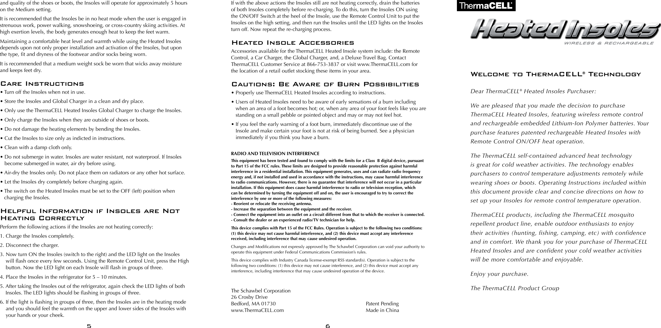 and quality of the shoes or boots, the Insoles will operate for approximately 5 hours on the Medium setting.It is recommended that the Insoles be in no heat mode when the user is engaged in strenuous work, power walking, snowshoeing, or cross-country skiing activities. At high exertion levels, the body generates enough heat to keep the feet warm.Maintaining a comfortable heat level and warmth while using the Heated Insoles depends upon not only proper installation and activation of the Insoles, but upon the type, t and dryness of the footwear and/or socks being worn.It is recommended that a medium weight sock be worn that wicks away moisture and keeps feet dry.Care Instructions&bull; Turn off the Insoles when not in use.&bull; Store the Insoles and Global Charger in a clean and dry place.&bull; Only use the ThermaCELL Heated Insoles Global Charger to charge the Insoles.&bull; Only charge the Insoles when they are outside of shoes or boots.&bull; Do not damage the heating elements by bending the Insoles.&bull; Cut the Insoles to size only as indicted in instructions.&bull; Clean with a damp cloth only.&bull;  Do not submerge in water. Insoles are water resistant, not waterproof. If Insoles become submerged in water, air dry before using.&bull; Air-dry the Insoles only. Do not place them on radiators or any other hot surface.&bull; Let the Insoles dry completely before charging again.&bull;  The switch on the Heated Insoles must be set to the OFF (left) position when charging the Insoles.Helpful Information if Insoles are Not Heating CorrectlyPerform the following actions if the Insoles are not heating correctly:1. Charge the Insoles completely.2. Disconnect the charger.3.  Now turn ON the Insoles (switch to the right) and the LED light on the Insoles will ash once every few seconds. Using the Remote Control Unit, press the High button. Now the LED light on each Insole will ash in groups of three.4. Place the Insoles in the refrigerator for 5 &ndash; 10 minutes.5.  After taking the Insoles out of the refrigerator, again check the LED lights of both Insoles. The LED lights should be ashing in groups of three.6.  If the light is ashing in groups of three, then the Insoles are in the heating mode and you should feel the warmth on the upper and lower sides of the Insoles with your hands or your cheek.If with the above actions the Insoles still are not heating correctly, drain the batteries of both Insoles completely before re-charging. To do this, turn the Insoles ON using the ON/OFF Switch at the heel of the Insole, use the Remote Control Unit to put the Insoles on the high setting, and then run the Insoles until the LED lights on the Insoles turn off. Now repeat the re-charging process.Heated Insole AccessoriesAccessories available for the ThermaCELL Heated Insole system include: the Remote Control, a Car Charger, the Global Charger, and, a Deluxe Travel Bag. Contact ThermaCELL Customer Service at 866-753-3837 or visit www.ThermaCELL.com for  the location of a retail outlet stocking these items in your area.Cautions: Be Aware of Burn Possibilities&bull; Properly use ThermaCELL Heated Insoles according to instructions.&bull;  Users of Heated Insoles need to be aware of early sensations of a burn including when an area of a foot becomes hot; or, when any area of your foot feels like you are standing on a small pebble or pointed object and may or may not feel hot. &bull;  If you feel the early warning of a foot burn, immediately discontinue use of the Insole and make certain your foot is not at risk of being burned. See a physician immediately if you think you have a burn.RADIO AND TELEVISION INTERFERENCE  This equipment has been tested and found to comply with the limits for a Class  B digital device, pursuant to Part 15 of the FCC rules. These limits are designed to provide reasonable protection against harmful interference in a residential installation. This equipment generates, uses and can radiate radio frequency energy and, if not installed and used in accordance with the instructions, may cause harmful interference to radio communications. However, there is no guarantee that interference will not occur in a particular installation. If this equipment does cause harmful interference to radio or television reception, which can be determined by turning the equipment off and on, the user is encouraged to try to correct the interference by one or more of the following measures: - Reorient or relocate the receiving antenna. - Increase the separation between the equipment and the receiver. - Connect the equipment into an outlet on a circuit different from that to which the receiver is connected. - Consult the dealer or an experienced radio/TV technician for help.This device complies with Part 15 of the FCC Rules. Operation is subject to the following two conditions: (1) this device may not cause harmful interference, and (2) this device must accept any interference received, including interference that may cause undesired operation.Changes and Modications not expressly approved by The Schawbel Corporation can void your authority to operate this equipment under Federal Communications Commission&rsquo;s rules. This device complies with Industry Canada license-exempt RSS standard(s). Operation is subject to the following two conditions: (1) this device may not cause interference, and (2) this device must accept any interference, including interference that may cause undesired operation of the device.The Schawbel Corporation26 Crosby DriveBedford, MA 01730www.ThermaCELL.comWelcome to ThermaCELL&reg; TechnologyDear ThermaCELL&reg; Heated Insoles Purchaser:We are pleased that you made the decision to purchase ThermaCELL Heated Insoles, featuring wireless remote control and rechargeable embedded Lithium-Ion Polymer batteries. Your purchase features patented rechargeable Heated Insoles with Remote Control ON/OFF heat operation.The ThermaCELL self-contained advanced heat technology is great for cold weather activities. The technology enables purchasers to control temperature adjustments remotely while wearing shoes or boots. Operating Instructions included within this document provide clear and concise directions on how to set up your Insoles for remote control temperature operation.ThermaCELL products, including the ThermaCELL mosquito repellent product line, enable outdoor enthusiasts to enjoy  their activities (hunting, fishing, camping, etc) with confidence and in comfort. We thank you for your purchase of ThermaCELL Heated Insoles and are confident your cold weather activities will be more comfortable and enjoyable.Enjoy your purchase.The ThermaCELL Product Group5 6Patent Pending Made in China