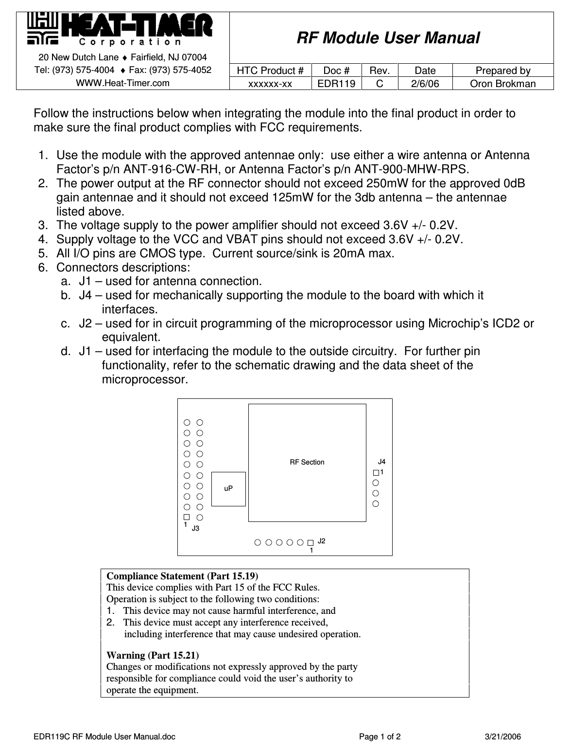    RF Module User Manual 20 New Dutch Lane ♦ Fairfield, NJ 07004   Tel: (973) 575-4004  ♦ Fax: (973) 575-4052  HTC Product #  Doc # Rev.  Date  Prepared by WWW.Heat-Timer.com  xxxxxx-xx  EDR119  C  2/6/06  Oron Brokman  EDR119C RF Module User Manual.doc  Page 1 of 2  3/21/2006  Follow the instructions below when integrating the module into the final product in order to make sure the final product complies with FCC requirements.  1.  Use the module with the approved antennae only:  use either a wire antenna or Antenna Factor’s p/n ANT-916-CW-RH, or Antenna Factor’s p/n ANT-900-MHW-RPS. 2.  The power output at the RF connector should not exceed 250mW for the approved 0dB gain antennae and it should not exceed 125mW for the 3db antenna – the antennae listed above. 3.  The voltage supply to the power amplifier should not exceed 3.6V +/- 0.2V. 4.  Supply voltage to the VCC and VBAT pins should not exceed 3.6V +/- 0.2V. 5.  All I/O pins are CMOS type.  Current source/sink is 20mA max. 6.  Connectors descriptions: a.  J1 – used for antenna connection. b.  J4 – used for mechanically supporting the module to the board with which it interfaces. c.  J2 – used for in circuit programming of the microprocessor using Microchip’s ICD2 or equivalent. d.  J1 – used for interfacing the module to the outside circuitry.  For further pin functionality, refer to the schematic drawing and the data sheet of the microprocessor.   RF SectionuPJ411J2J31  Compliance Statement (Part 15.19) This device complies with Part 15 of the FCC Rules.  Operation is subject to the following two conditions:  1.   This device may not cause harmful interference, and  2.   This device must accept any interference received,         including interference that may cause undesired operation.  Warning (Part 15.21) Changes or modifications not expressly approved by the party  responsible for compliance could void the user’s authority to  operate the equipment.  