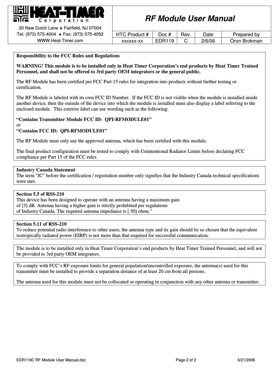    RF Module User Manual 20 New Dutch Lane ♦ Fairfield, NJ 07004   Tel: (973) 575-4004  ♦ Fax: (973) 575-4052  HTC Product #  Doc # Rev.  Date  Prepared by WWW.Heat-Timer.com  xxxxxx-xx  EDR119  C  2/6/06  Oron Brokman  EDR119C RF Module User Manual.doc  Page 2 of 2  3/21/2006  Responsibility to the FCC Rules and Regulations   WARNING! This module is to be installed only in Heat Timer Corporation’s end products by Heat Timer Trained Personnel, and shall not be offered to 3rd party OEM integrators or the general public.   The RF Module has been certified per FCC Part 15 rules for integration into products without further testing or certification.   The RF Module is labeled with its own FCC ID Number.  If the FCC ID is not visible when the module is installed inside another device, then the outside of the device into which the module is installed must also display a label referring to the enclosed module.  This exterior label can use wording such as the following:   “Contains Transmitter Module FCC ID:  QPI-RFMODULE01” or “Contains FCC ID:  QPI-RFMODULE01”   The RF Module must only use the approved antenna, which has been certified with this module.  The final product configuration must be tested to comply with Unintentional Radiator Limits before declaring FCC compliance per Part 15 of the FCC rules.  Industry Canada Statement The term &quot;IC&quot; before the certification / registration number only signifies that the Industry Canada technical specifications were met.  Section 5.5 of RSS-210 This device has been designed to operate with an antenna having a maximum gain  of [3] dB. Antenna having a higher gain is strictly prohibited per regulations  of Industry Canada. The required antenna impedance is [ 50] ohms.&quot;  Section 5.11 of RSS-210 To reduce potential radio interference to other users, the antenna type and its gain should be so chosen that the equivalent isotropically radiated power (EIRP) is not more than that required for successful communication.  The module is to be installed only in Heat Timer Corporation’s end products by Heat Timer Trained Personnel, and will not be provided to 3rd party OEM integrators.  To comply with FCC’s RF exposure limits for general population/uncontrolled exposure, the antenna(s) used for this transmitter must be installed to provide a separation distance of at least 20 cm from all persons.   The antenna used for this module must not be collocated or operating in conjunction with any other antenna or transmitter.   