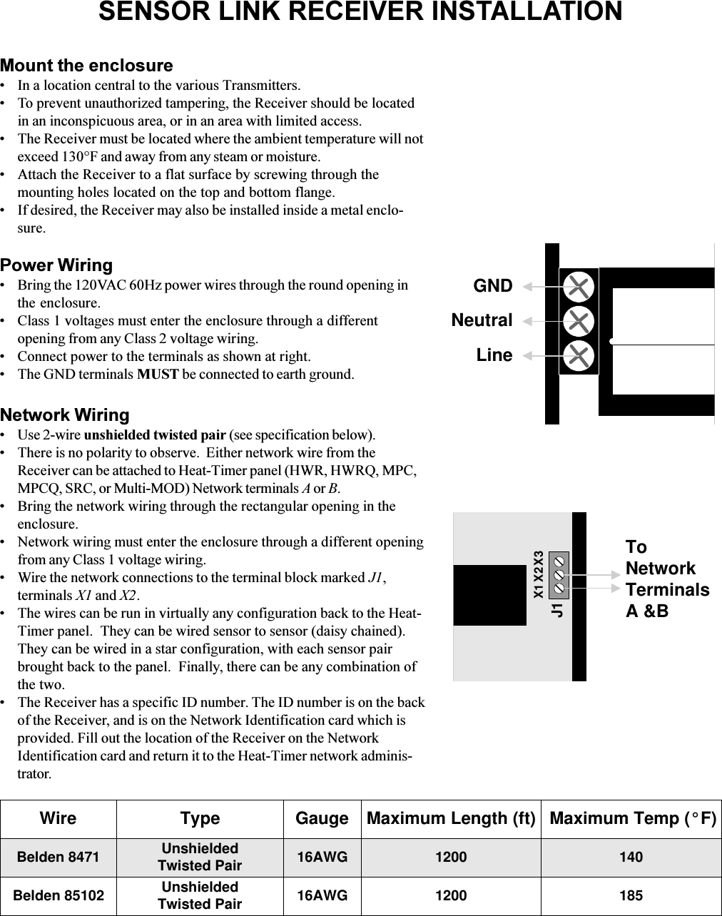 SENSOR LINK RECEIVER INSTALLATIONMount the enclosureIn a location central to the various Transmitters. To prevent unauthorized tampering, the Receiver should be locatedin an inconspicuous area, or in an area with limited access.The Receiver must be located where the ambient temperature will notexceed 130°F and away from any steam or moisture.Attach the Receiver to a flat surface by screwing through themounting holes located on the top and bottom flange.If desired, the Receiver may also be installed inside a metal enclo-sure.Power WiringBring the 120VAC 60Hz power wires through the round opening inthe enclosure.Class 1 voltages must enter the enclosure through a differentopening from any Class 2 voltage wiring.Connect power to the terminals as shown at right.The GND terminals MUST be connected to earth ground.Network WiringUse 2-wire unshielded twisted pair (see specification below).There is no polarity to observe.  Either network wire from theReceiver can be attached to Heat-Timer panel (HWR, HWRQ, MPC,MPCQ, SRC, or Multi-MOD) Network terminals A or B.Bring the network wiring through the rectangular opening in theenclosure.Network wiring must enter the enclosure through a different openingfrom any Class 1 voltage wiring. Wire the network connections to the terminal block marked J1,terminals X1 and X2.The wires can be run in virtually any configuration back to the Heat-Timer panel.  They can be wired sensor to sensor (daisy chained).They can be wired in a star configuration, with each sensor pairbrought back to the panel.  Finally, there can be any combination ofthe two.The Receiver has a specific ID number. The ID number is on the backof the Receiver, and is on the Network Identification card which isprovided. Fill out the location of the Receiver on the NetworkIdentification card and return it to the Heat-Timer network adminis-trator.GNDNeutralLineWire TypeBelden 8471Belden 85102UnshieldedTwisted Pair 16AWGGauge Maximum Length (ft) Maximum Temp (°F)UnshieldedTwisted Pair 16AWG12001200140185J1X1 X2 X3ToNetworkTerminalsA &amp;B