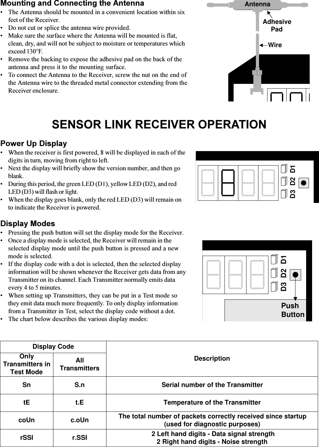 SENSOR LINK RECEIVER OPERATIONPower Up DisplayWhen the receiver is first powered, 8 will be displayed in each of thedigits in turn, moving from right to left.Next the display will briefly show the version number, and then goblank.During this period, the green LED (D1), yellow LED (D2), and redLED (D3) will flash or light.When the display goes blank, only the red LED (D3) will remain onto indicate the Receiver is powered.Display ModesPressing the push button will set the display mode for the Receiver.Once a display mode is selected, the Receiver will remain in theselected display mode until the push button is pressed and a newmode is selected.If the display code with a dot is selected, then the selected displayinformation will be shown whenever the Receiver gets data from anyTransmitter on its channel. Each Transmitter normally emits dataevery 4 to 5 minutes.When setting up Transmitters, they can be put in a Test mode sothey emit data much more frequently. To only display informationfrom a Transmitter in Test, select the display code without a dot.The chart below describes the various display modes:D3 D2 D1D3 D2 D1PushButtonMounting and Connecting the AntennaThe Antenna should be mounted in a convenient location within sixfeet of the Receiver.Do not cut or splice the antenna wire provided.Make sure the surface where the Antenna will be mounted is flat,clean, dry, and will not be subject to moisture or temperatures whichexceed 130°F.Remove the backing to expose the adhesive pad on the back of theantenna and press it to the mounting surface. To connect the Antenna to the Receiver, screw the nut on the end ofthe Antenna wire to the threaded metal connector extending from theReceiver enclosure.AntennaWireAdhesivePadOnlyTransmitters inTest ModeAllTransmittersDescriptionSn S.n Serial number of the TransmittertE t.E Temperature of the TransmitterDisplay CodecoUn c.oUn The total number of packets correctly received since startup(used for diagnostic purposes)rSSI r.SSI  2 Left hand digits - Data signal strength2 Right hand digits - Noise strength