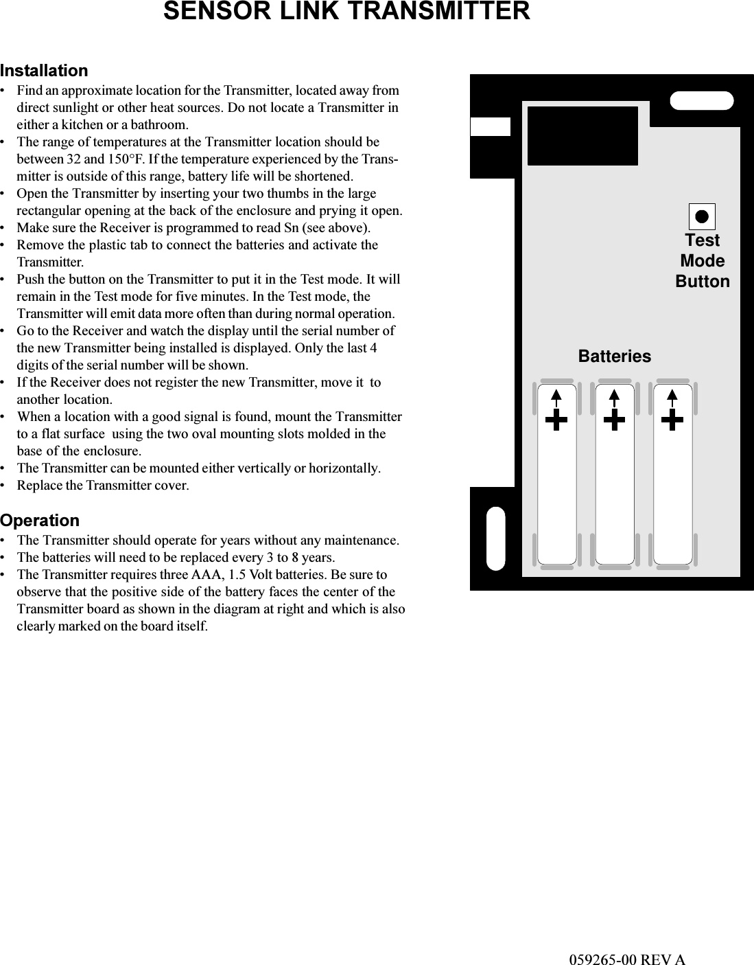 SENSOR LINK TRANSMITTERInstallationFind an approximate location for the Transmitter, located away fromdirect sunlight or other heat sources. Do not locate a Transmitter ineither a kitchen or a bathroom.The range of temperatures at the Transmitter location should bebetween 32 and 150°F. If the temperature experienced by the Trans-mitter is outside of this range, battery life will be shortened.Open the Transmitter by inserting your two thumbs in the largerectangular opening at the back of the enclosure and prying it open.Make sure the Receiver is programmed to read Sn (see above).Remove the plastic tab to connect the batteries and activate theTransmitter.Push the button on the Transmitter to put it in the Test mode. It willremain in the Test mode for five minutes. In the Test mode, theTransmitter will emit data more often than during normal operation.Go to the Receiver and watch the display until the serial number ofthe new Transmitter being installed is displayed. Only the last 4digits of the serial number will be shown.If the Receiver does not register the new Transmitter, move it  toanother location.When a location with a good signal is found, mount the Transmitterto a flat surface  using the two oval mounting slots molded in thebase of the enclosure.The Transmitter can be mounted either vertically or horizontally.Replace the Transmitter cover.OperationThe Transmitter should operate for years without any maintenance.The batteries will need to be replaced every 3 to 8 years.The Transmitter requires three AAA, 1.5 Volt batteries. Be sure toobserve that the positive side of the battery faces the center of theTransmitter board as shown in the diagram at right and which is alsoclearly marked on the board itself.TestModeButtonBatteries059265-00 REV A