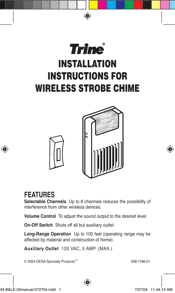 © 2004 DESA Specialty ProductsTM                                                        598-1186-01FEATURESSelectable Channels  Up to 8 channels reduces the possibility of interference from other wireless devices.Volume Control  To adjust the sound output to the desired level.On-Off Switch  Shuts off all but auxiliary outlet.Long-Range Operation  Up to 100 feet (operating range may be affected by material and construction of home).Auxiliary Outlet  120 VAC, 5 AMP. (MAX.)INSTALLATIONINSTRUCTIONS FORWIRELESS STROBE CHIME34-B&amp;LE-34manual-072704.indd   1 7/27/04   11:44:13 AM