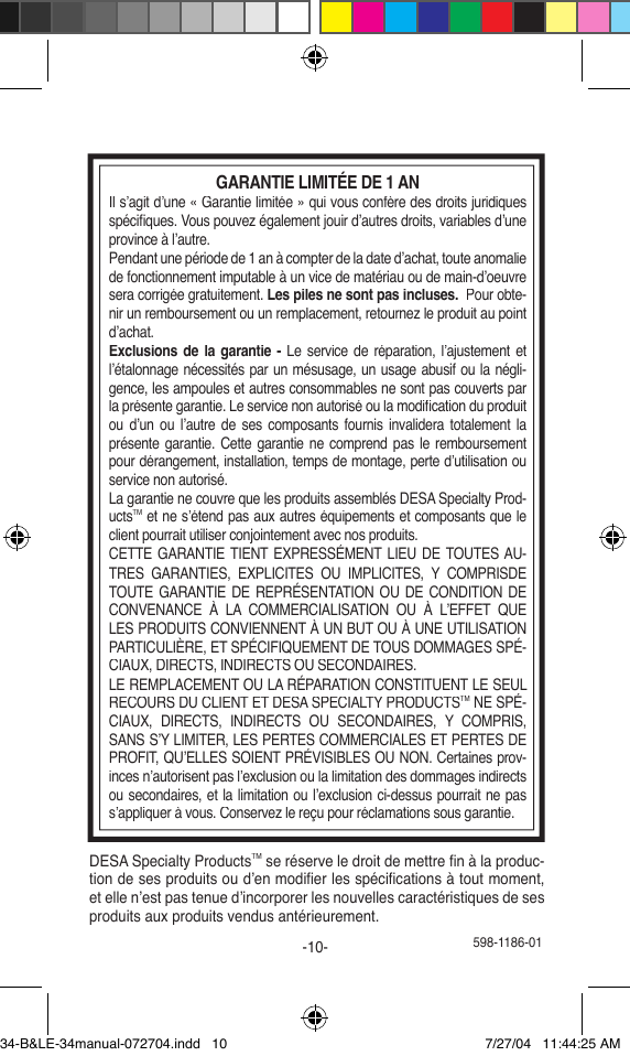  598-1186-01-10-DESA Specialty ProductsTM se réserve le droit de mettre ﬁ n à la produc-tion de ses produits ou d’en modiﬁ er les spéciﬁ cations à tout moment, et elle n’est pas tenue d’incorporer les nouvelles caractéristiques de ses produits aux produits vendus antérieurement.GARANTIE LIMITÉE DE 1 ANIl s’agit d’une « Garantie limitée » qui vous confère des droits juridiques spéciﬁ ques. Vous pouvez également jouir d’autres droits, variables d’une province à l’autre.Pendant une période de 1 an à compter de la date d’achat, toute anomalie de fonctionnement imputable à un vice de matériau ou de main-d’oeuvre sera corrigée gratuitement. Les piles ne sont pas incluses.  Pour obte-nir un remboursement ou un remplacement, retournez le produit au point d’achat.Exclusions de  la garantie - Le service de réparation, l’ajustement et l’étalonnage nécessités par un mésusage, un usage abusif ou la négli-gence, les ampoules et autres consommables ne sont pas couverts par la présente garantie. Le service non autorisé ou la modiﬁ cation du produit ou  d’un ou  l’autre  de  ses  composants  fournis  invalidera  totalement la présente garantie. Cette garantie ne comprend pas le remboursement pour dérangement, installation, temps de montage, perte d’utilisation ou service non autorisé.La garantie ne couvre que les produits assemblés DESA Specialty Prod-uctsTM et ne s’étend pas aux autres équipements et composants que le client pourrait utiliser conjointement avec nos produits.CETTE GARANTIE TIENT EXPRESSÉMENT LIEU  DE TOUTES AU-TRES  GARANTIES,  EXPLICITES  OU  IMPLICITES,  Y  COMPRISDE TOUTE GARANTIE  DE  REPRÉSENTATION OU DE CONDITION DE CONVENANCE  À  LA  COMMERCIALISATION  OU  À  L’EFFET  QUE LES PRODUITS CONVIENNENT À UN BUT OU À UNE UTILISATION PARTICULIÈRE, ET SPÉCIFIQUEMENT DE TOUS DOMMAGES SPÉ-CIAUX, DIRECTS, INDIRECTS OU SECONDAIRES.LE REMPLACEMENT OU LA RÉPARATION CONSTITUENT LE SEUL RECOURS DU CLIENT ET DESA SPECIALTY PRODUCTSTM NE SPÉ-CIAUX,  DIRECTS,  INDIRECTS  OU  SECONDAIRES,  Y  COMPRIS, SANS S’Y LIMITER, LES PERTES COMMERCIALES ET PERTES DE PROFIT, QU’ELLES SOIENT PRÉVISIBLES OU NON. Certaines prov- inces n’autorisent pas l’exclusion ou la limitation des dommages indirects ou secondaires, et la limitation ou l’exclusion ci-dessus pourrait ne pas s’appliquer à vous. Conservez le reçu pour réclamations sous garantie.34-B&amp;LE-34manual-072704.indd   10 7/27/04   11:44:25 AM