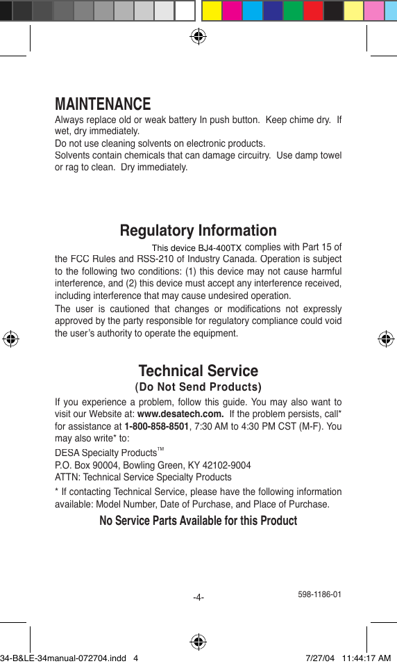 MAINTENANCEAlways replace old or weak battery In push button.  Keep chime dry.  If wet, dry immediately.Do not use cleaning solvents on electronic products.Solvents contain chemicals that can damage circuitry.  Use damp towel or rag to clean.  Dry immediately.Regulatory InformationThis device (H8A34RX or BJ4-400SERIESTX) complies with Part 15 of the FCC Rules and RSS-210 of Industry Canada. Operation is subject to the following two conditions: (1) this device may not cause harmful interference, and (2) this device must accept any interference received, including interference that may cause undesired operation.The  user  is  cautioned  that  changes  or  modiﬁ cations  not  expresslyapproved by the party responsible for regulatory compliance could void the user’s authority to operate the equipment.Technical Service(Do Not Send Products)If you experience  a  problem, follow this guide. You may also want to visit our Website at: www.desatech.com.  If the problem persists, call* for assistance at 1-800-858-8501, 7:30 AM to 4:30 PM CST (M-F). You may also write* to:DESA Specialty ProductsTMP.O. Box 90004, Bowling Green, KY 42102-9004ATTN: Technical Service Specialty Products* If contacting Technical Service, please have the following information available: Model Number, Date of Purchase, and Place of Purchase.No Service Parts Available for this Product 598-1186-01-4-34-B&amp;LE-34manual-072704.indd   4 7/27/04   11:44:17 AMThis device BJ4-400TX