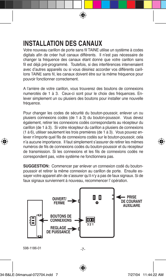 598-1186-01-7-INSTALLATION DES CANAUXVotre nouveau carillon de porte sans ﬁ l TAINE utilise un système à codes digitals aﬁ n de créer huit canaux différents.  Il n’est pas nécessaire de changer la fréquence des canaux étant donné que votre carillon  sans ﬁ l est déjà pré-programmé.  Toutefois, si des interférences intervenaient avec d’autres appareils ou si vous désiriez accorder vos différents caril-lons TAINE sans ﬁ l, les canaux doivent être sur la même fréquence pour pouvoir fonctionner correctement.A l’arrière de votre carillon, vous trouverez des boutons de connexions numerotés  de 1 à 3.  Ceux-ci sont pour  le choix  des fréquences. En-lever simplement un ou plusiers des boutons pour installer une nouvelle fréquence.Pour changer les codes de sécurité du bouton-poussoir, enlever un ou plusiers connexions codés (de 1 à 3) du bouton-poussoir.  Vous devez également, retirer les connexions codés correspondants au récepteur du carillon (de 1 à 3).  Si votre récepteur du carillon a plusiers de connexions (1 à 6), utiliser seulement les trois premières (de 1 à 3).  Vous pouvez en-lever n’importe quel ﬁ ls de connexions codés sur le bouton-poussoir, cela n’a aucune importance.  Il faut simplement s’assurer de retirer les mêmes numéros de ﬁ ls de connexions codés du bouton-poussoir et du récepteur de transmission. Si les connexions et les ﬁ ls de  connexions codés ne correspondent pas, votre système ne fonctionnera pas.SUGGESTION:  Commencer par enlever un connexion codé du bouton-poussoir et retirer la même connexion au carillon de porte.  Ensuite es-sayer votre appareil aﬁ n de s’assurer qu’il n’y a pas de faux signaux. Si de faux signaux surviennent à nouveau, recommencer l’ opération.321123OUVERT/FERMEBOUTONS DECONNEXIONSREGLAGEDE PUISSANCEPRISEDE COURANTAUXILIARE34-B&amp;LE-34manual-072704.indd   7 7/27/04   11:44:22 AM