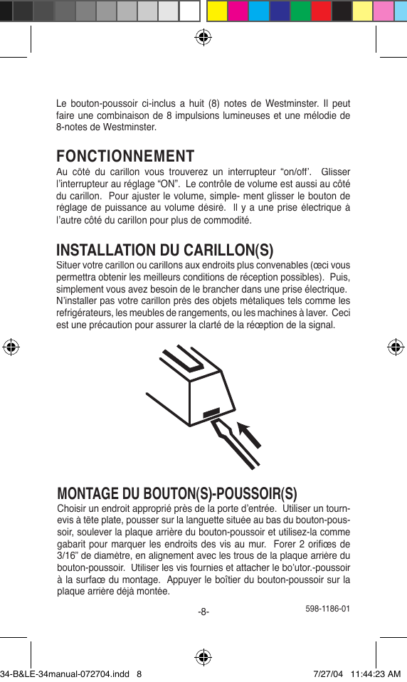  598-1186-01-8-Le  bouton-poussoir  ci-inclus  a  huit  (8)  notes  de  Westminster.  Il  peut faire une combinaison de 8 impulsions lumineuses et une mélodie de 8-notes de Westminster.FONCTIONNEMENTAu  côté  du  carillon  vous  trouverez  un  interrupteur  “on/off’.    Glisser l’interrupteur au réglage “ON”.  Le contrôle de volume est aussi au côté du carillon.  Pour ajuster le volume, simple- ment glisser le bouton de réglage de puissance au volume désiré.  ll y a une prise électrique à l’autre côté du carillon pour plus de commodité.INSTALLATION DU CARILLON(S)Situer votre carillon ou carillons aux endroits plus convenables (œci vous permettra obtenir les meilleurs conditions de réception possibles).  Puis, simplement vous avez besoin de le brancher dans une prise électrique. N’installer pas votre carillon près des objets métaliques tels comme les refrigérateurs, les meubles de rangements, ou les machines à laver.  Ceci est une précaution pour assurer la clarté de la réœption de la signal.MONTAGE DU BOUTON(S)-POUSSOIR(S)Choisir un endroit approprié près de la porte d’entrée.  Utiliser un tourn-evis à tête plate, pousser sur la languette située au bas du bouton-pous-soir, soulever la plaque arrière du bouton-poussoir et utilisez-la comme gabarit pour marquer les endroits des vis au mur.  Forer 2 oriﬁ œs de 3/16” de diamètre, en alignement avec les trous de la plaque arrière du bouton-poussoir.  Utiliser les vis fournies et attacher le bo’utor.-poussoir à la surfaœ du montage.  Appuyer le boîtier du bouton-poussoir sur la plaque arrière déjà montée.34-B&amp;LE-34manual-072704.indd   8 7/27/04   11:44:23 AM