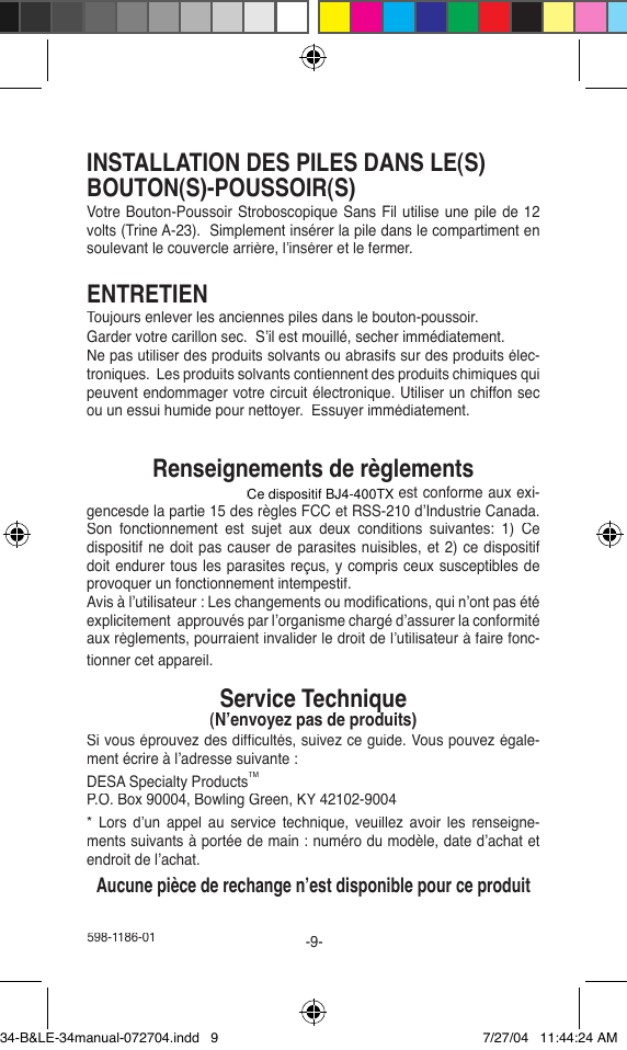 598-1186-01-9-INSTALLATION DES PILES DANS LE(S)BOUTON(S)-POUSSOIR(S)Votre Bouton-Poussoir Stroboscopique Sans Fil utilise une pile de 12 volts (Trine A-23).  Simplement insérer la pile dans le compartiment en soulevant le couvercle arrière, l’insérer et le fermer.ENTRETIENToujours enlever les anciennes piles dans le bouton-poussoir.Garder votre carillon sec.  S’il est mouillé, secher immédiatement.Ne pas utiliser des produits solvants ou abrasifs sur des produits élec-troniques.  Les produits solvants contiennent des produits chimiques qui peuvent endommager votre circuit électronique. Utiliser un chiffon sec ou un essui humide pour nettoyer.  Essuyer immédiatement.Renseignements de règlementsCe dispositif (H8A34RX or BJ4-400SERIESTX) est conforme aux exi-gencesde la partie 15 des règles FCC et RSS-210 d’Industrie Canada. Son  fonctionnement  est  sujet  aux  deux  conditions  suivantes:  1)  Ce dispositif ne doit pas causer de parasites nuisibles, et 2) ce dispositif doit endurer tous les parasites reçus, y compris ceux susceptibles de provoquer un fonctionnement intempestif.Avis à l’utilisateur : Les changements ou modiﬁ cations, qui n’ont pas été explicitement  approuvés par l’organisme chargé d’assurer la conformité aux règlements, pourraient invalider le droit de l’utilisateur à faire fonc-tionner cet appareil.Service Technique(N’envoyez pas de produits)Service Technique(N’envoyez pas de produits)Service TechniqueSi vous éprouvez des difﬁ cultés, suivez ce guide. Vous pouvez égale-ment écrire à l’adresse suivante :DESA Specialty ProductsTMP.O. Box 90004, Bowling Green, KY 42102-9004*  Lors  d’un  appel  au  service  technique,  veuillez  avoir  les  renseigne-ments suivants à portée de main : numéro du modèle, date d’achat et endroit de l’achat.Aucune pièce de rechange n’est disponible pour ce produit34-B&amp;LE-34manual-072704.indd   9 7/27/04   11:44:24 AMCe dispositif BJ4-400TX