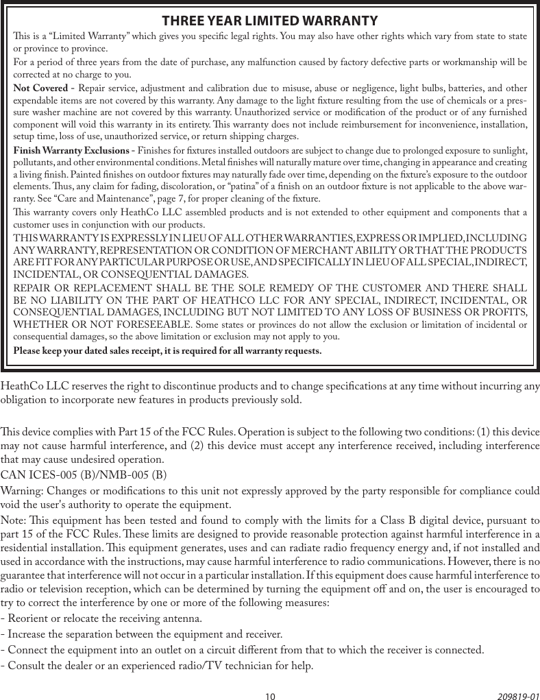 10 209819-01THREE YEAR LIMITED WARRANTYis is a “Limited Warranty” which gives you specic legal rights. You may also have other rights which vary from state to state or province to province.For a period of three years from the date of purchase, any malfunction caused by factory defective parts or workmanship will be corrected at no charge to you.Not Covered - Repair service, adjustment and calibration due to misuse, abuse or negligence, light bulbs, batteries, and other expendable items are not covered by this warranty. Any damage to the light xture resulting from the use of chemicals or a pres-sure washer machine are not covered by this warranty. Unauthorized service or modication of the product or of any furnished component will void this warranty in its entirety. is warranty does not include reimbursement for inconvenience, installation, setup time, loss of use, unauthorized service, or return shipping charges.Finish Warranty Exclusions - Finishes for xtures installed outdoors are subject to change due to prolonged exposure to sunlight, pollutants, and other environmental conditions. Metal nishes will naturally mature over time, changing in appearance and creating a living nish. Painted nishes on outdoor xtures may naturally fade over time, depending on the xture’s exposure to the outdoor elements. us, any claim for fading, discoloration, or “patina” of a nish on an outdoor xture is not applicable to the above war-ranty. See “Care and Maintenance”, page 7, for proper cleaning of the xture.is warranty covers only HeathCo LLC assembled products and is not extended to other equipment and components that a customer uses in conjunction with our products.THIS WARRANTY IS EXPRESSLY IN LIEU OF ALL OTHER WARRANTIES, EXPRESS OR IMPLIED, INCLUDING ANY WARRANTY, REPRESENTATION OR CONDITION OF MERCHANT ABILITY OR THAT THE PRODUCTS ARE FIT FOR ANY PARTICULAR PURPOSE OR USE, AND SPECIFICALLY IN LIEU OF ALL SPECIAL, INDIRECT, INCIDENTAL, OR CONSEQUENTIAL DAMAGES.REPAIR OR REPLACEMENT SHALL BE THE SOLE REMEDY OF THE CUSTOMER AND THERE SHALL BE NO LIABILITY ON THE PART OF HEATHCO LLC FOR ANY SPECIAL, INDIRECT, INCIDENTAL, OR CONSEQUENTIAL DAMAGES, INCLUDING BUT NOT LIMITED TO ANY LOSS OF BUSINESS OR PROFITS, WHETHER OR NOT FORESEEABLE. Some states or provinces do not allow the exclusion or limitation of incidental or consequential damages, so the above limitation or exclusion may not apply to you.Please keep your dated sales receipt, it is required for all warranty requests.HeathCo LLC reserves the right to discontinue products and to change specications at any time without incurring any obligation to incorporate new features in products previously sold.is device complies with Part 15 of the FCC Rules. Operation is subject to the following two conditions: (1) this device may not cause harmful interference, and (2) this device must accept any interference received, including interference that may cause undesired operation.CAN ICES-005 (B)/NMB-005 (B)Warning: Changes or modications to this unit not expressly approved by the party responsible for compliance could void the user&apos;s authority to operate the equipment.Note: is equipment has been tested and found to comply with the limits for aClass B digital device, pursuant to part 15 of the FCC Rules. ese limits are designed to provide reasonable protection againstharmful interferencein a residential installation. is equipment generates, uses and can radiateradio frequency energyand, if not installed and used in accordance with the instructions, may causeharmful interferenceto radio communications. However, there is no guarantee that interference will not occur in a particular installation. If this equipment does causeharmful interferenceto radio or television reception, which can be determined by turning the equipment o and on, the user is encouraged to try to correct the interference by one or more of the following measures:- Reorient or relocate the receiving antenna.- Increase the separation between the equipment and receiver.- Connect the equipment into an outlet on a circuit dierent from that to which the receiver is connected.- Consult the dealer or an experienced radio/TV technician for help.