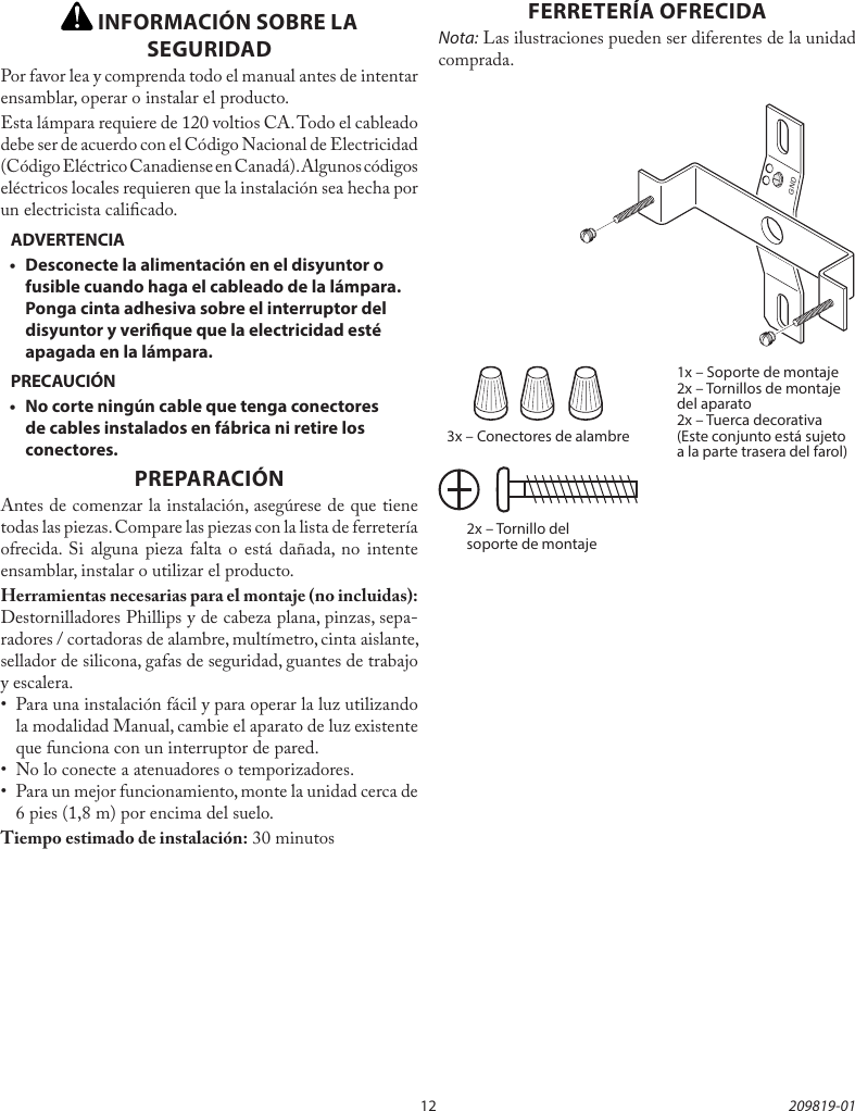 12 209819-01 INFORMACIÓN SOBRE LA SEGURIDADPor favor lea y comprenda todo el manual antes de intentar ensamblar, operar o instalar el producto.Esta lámpara requiere de 120 voltios CA. Todo el cableado debe ser de acuerdo con el Código Nacional de Electricidad (Código Eléctrico Canadiense en Canadá). Algunos códigos eléctricos locales requieren que la instalación sea hecha por un electricista calicado.ADVERTENCIA•  Desconecte la alimentación en el disyuntor o fusible cuando haga el cableado de la lámpara. Ponga cinta adhesiva sobre el interruptor del disyuntor y verique que la electricidad esté apagada en la lámpara.PRECAUCIÓN•  No corte ningún cable que tenga conectores de cables instalados en fábrica ni retire los conectores.PREPARACIÓNAntes de comenzar la instalación, asegúrese de que tiene todas las piezas. Compare las piezas con la lista de ferretería ofrecida. Si alguna pieza falta o está dañada, no intente ensamblar, instalar o utilizar el producto.Herramientas necesarias para el montaje (no incluidas): Destornilladores Phillips y de cabeza plana, pinzas, sepa-radores / cortadoras de alambre, multímetro, cinta aislante, sellador de silicona, gafas de seguridad, guantes de trabajo y escalera.•  Para una instalación fácil y para operar la luz utilizando la modalidad Manual, cambie el aparato de luz existente que funciona con un interruptor de pared.•  No lo conecte a atenuadores o temporizadores.•  Para un mejor funcionamiento, monte la unidad cerca de 6 pies (1,8 m) por encima del suelo.Tiempo estimado de instalación: 30 minutos3x – Conectores de alambre2x – Tornillo del soporte de montajeFERRETERÍA OFRECIDANota: Las ilustraciones pueden ser diferentes de la unidad comprada.1x – Soporte de montaje2x – Tornillos de montaje del aparato2x – Tuerca decorativa(Este conjunto está sujeto a la parte trasera del farol)GND