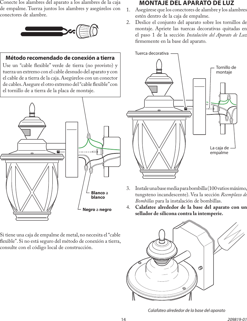 14 209819-01Método recomendado de conexión a tierraUse un “cable exible” verde de tierra (no provisto) y tuerza un extremo con el cable desnudo del aparato y con el cable de a tierra de la caja. Asegúrelos con un conector de cables. Asegure el otro extremo del “cable exible” con el tornillo de a tierra de la placa de montaje.Conecte los alambres del aparato a los alambres de la caja de empalme. Tuerza juntos los alambres y asegúrelos con conectores de alambre.Si tiene una caja de empalme de metal, no necesita el “cable exible”. Si no está seguro del método de conexión a tierra, consulte con el código local de construcción.Negro a negroBlanco a blancoMONTAJE DEL APARATO DE LUZ1.  Asegúrese que los conectores de alambre y los alambres estén dentro de la caja de empalme.2.  Deslice el conjunto del aparato sobre los tornillos de montaje. Apriete las tuercas decorativas quitadas en el paso 1 de la sección Instalación del Aparato de Luz rmemente en la base del aparato.3.  Instale una base media para bombilla (100 vatios máximo, tungsteno incandescente). Vea la sección Reemplazo de Bombillas para la instalación de bombillas.4.  Calafatee alrededor de la base del aparato con un sellador de silicona contra la intemperie.La caja de empalmeTornillo de montajeTuerca decorativaCalafateo alrededor de la base del aparato