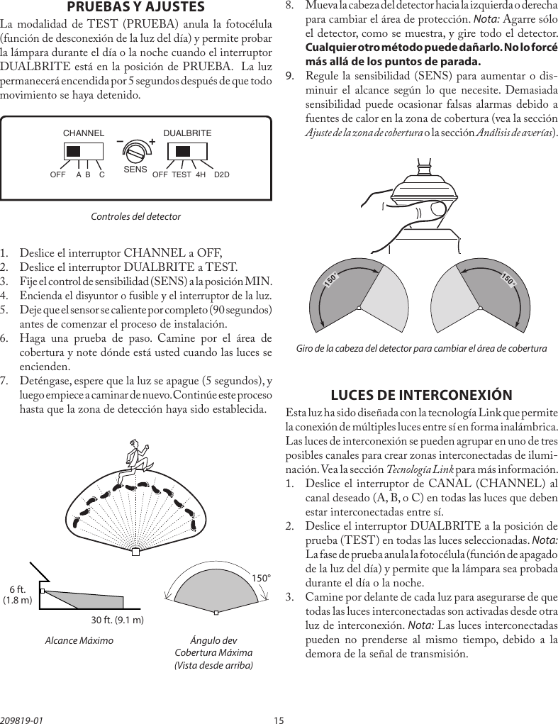 15209819-01PRUEBAS Y AJUSTESLa modalidad de TEST (PRUEBA) anula la fotocélula (función de desconexión de la luz del día) y permite probar la lámpara durante el día o la noche cuando el interruptor DUALBRITE está en la posición de PRUEBA.  La luz permanecerá encendida por 5 segundos después de que todo movimiento se haya detenido.Controles del detector Alcance Máximo Ángulo dev  Cobertura Máxima   (Vista desde arriba)–        +SENSDUALBRITECHANNELOFF  A  B  C OFF  TEST  4H  D2D30 ft. (9.1 m)6 ft.(1.8 m)150°LUCES DE INTERCONEXIÓNEsta luz ha sido diseñada con la tecnología Link que permite la conexión de múltiples luces entre sí en forma inalámbrica. Las luces de interconexión se pueden agrupar en uno de tres posibles canales para crear zonas interconectadas de ilumi-nación. Vea la sección Tecnología Link para más información.1.  Deslice el interruptor de CANAL (CHANNEL) al canal deseado (A, B, o C) en todas las luces que deben estar interconectadas entre sí. 2.  Deslice el interruptor DUALBRITE a la posición de prueba (TEST) en todas las luces seleccionadas. Nota: La fase de prueba anula la fotocélula (función de apagado de la luz del día) y permite que la lámpara sea probada durante el día o la noche. 3.  Camine por delante de cada luz para asegurarse de que todas las luces interconectadas son activadas desde otra luz de interconexión. Nota: Las luces interconectadas  pueden no prenderse al mismo tiempo, debido a la demora de la señal de transmisión.1.  Deslice el interruptor CHANNEL a OFF,2.  Deslice el interruptor DUALBRITE a TEST.3.  Fije el control de sensibilidad (SENS) a la posición MIN.4. Encienda el disyuntor o fusible y el interruptor de la luz.5.  Deje que el sensor se caliente por completo (90 segundos) antes de comenzar el proceso de instalación.6.  Haga una prueba de paso. Camine por el área de cobertura y note dónde está usted cuando las luces se encienden.7.  Deténgase, espere que la luz se apague (5 segundos), y luego empiece a caminar de nuevo. Continúe este proceso hasta que la zona de detección haya sido establecida.8. Mueva la cabeza del detector hacia la izquierda o derecha para cambiar el área de protección. Nota: Agarre sólo el detector, como se muestra, y gire todo el detector. Cualquier otro método puede dañarlo. No lo forcé más allá de los puntos de parada.9. Regule la sensibilidad (SENS) para aumentar o dis-minuir el alcance según lo que necesite. Demasiada sensibilidad puede ocasionar falsas alarmas debido a fuentes de calor en la zona de cobertura (vea la sección Ajuste de la zona de cobertura o la sección Análisis de averías).Giro de la cabeza del detector para cambiar el área de cobertura150°150°