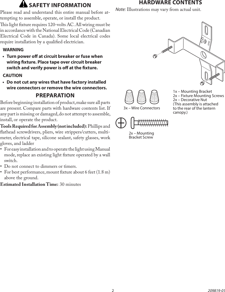 2209819-01 SAFETY INFORMATIONPlease read and understand this entire manual before at-tempting to assemble, operate, or install the product.is light xture requires 120-volts AC. All wiring must be in accordance with the National Electrical Code (Canadian Electrical Code in Canada). Some local electrical codes require installation by a qualied electrician.WARNING•  Turn power o at circuit breaker or fuse when wiring xture. Place tape over circuit breaker switch and verify power is o at the xture.CAUTION•  Do not cut any wires that have factory installed wire connectors or remove the wire connectors.PREPARATIONBefore beginning installation of product, make sure all parts are present. Compare parts with hardware contents list. If any part is missing or damaged, do not attempt to assemble, install, or operate the product. Tools Required for Assembly (not included): Phillips and athead screwdrivers, pliers, wire strippers/cutters, multi-meter, electrical tape, silicone sealant, safety glasses, work gloves, and ladder •  For easy installation and to operate the light using Manual mode, replace an existing light xture operated by a wall switch. •  Do not connect to dimmers or timers. •  For best performance, mount xture about 6 feet (1.8 m) above the ground. Estimated Installation Time: 30 minutes3x – Wire Connectors2x – Mounting Bracket Screw1x – Mounting Bracket2x – Fixture Mounting Screws2x – Decorative Nut(This assembly is attached to the rear of the lantern canopy.)HARDWARE CONTENTSNote: Illustrations may vary from actual unit.GND