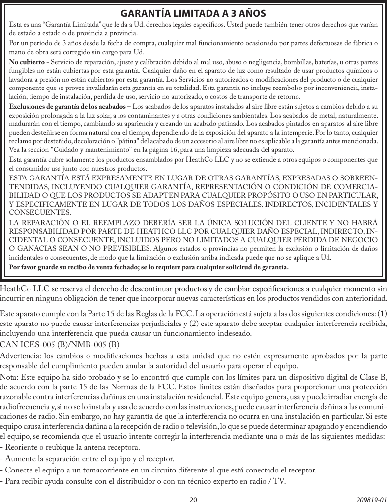 20 209819-01GARANTÍA LIMITADA A 3 AÑOSEsta es una “Garantía Limitada” que le da a Ud. derechos legales especícos. Usted puede también tener otros derechos que varían de estado a estado o de provincia a provincia.Por un período de 3 años desde la fecha de compra, cualquier mal funcionamiento ocasionado por partes defectuosas de fábrica o mano de obra será corregido sin cargo para Ud.No cubierto - Servicio de reparación, ajuste y calibración debido al mal uso, abuso o negligencia, bombillas, baterías, u otras partes fungibles no están cubiertas por esta garantía. Cualquier daño en el aparato de luz como resultado de usar productos químicos o lavadora a presión no están cubiertos por esta garantía. Los Servicios no autorizados o modicaciones del producto o de cualquier componente que se provee invalidarán esta garantía en su totalidad. Esta garantía no incluye reembolso por inconveniencia, insta-lación, tiempo de instalación, perdida de uso, servicio no autorizado, o costos de transporte de retorno.Exclusiones de garantía de los acabados – Los acabados de los aparatos instalados al aire libre están sujetos a cambios debido a su exposición prolongada a la luz solar, a los contaminantes y a otras condiciones ambientales. Los acabados de metal, naturalmente, madurarán con el tiempo, cambiando su apariencia y creando un acabado patinado. Los acabados pintados en aparatos al aire libre pueden desteñirse en forma natural con el tiempo, dependiendo de la exposición del aparato a la intemperie. Por lo tanto, cualquier reclamo por desteñido, decoloración o &quot;pátina&quot; del acabado de un accesorio al aire libre no es aplicable a la garantía antes mencionada. Vea la sección &quot;Cuidado y mantenimiento&quot; en la página 16, para una limpieza adecuada del aparato.Esta garantía cubre solamente los productos ensamblados por HeathCo LLC y no se extiende a otros equipos o componentes que el consumidor usa junto con nuestros productos.ESTA GARANTÍA ESTÁ EXPRESAMENTE EN LUGAR DE OTRAS GARANTÍAS, EXPRESADAS O SOBREEN-TENDIDAS, INCLUYENDO CUALQUIER GARANTÍA, REPRESENTACIÓN O CONDICIÓN DE COMERCIA-BILIDAD O QUE LOS PRODUCTOS SE ADAPTEN PARA CUALQUIER PROPÓSITO O USO EN PARTICULAR, Y ESPECIFICAMENTE EN LUGAR DE TODOS LOS DAÑOS ESPECIALES, INDIRECTOS, INCIDENTALES Y CONSECUENTES.LA REPARACIÓN O EL REEMPLAZO DEBERÍA SER LA ÚNICA SOLUCIÓN DEL CLIENTE Y NO HABRÁ RESPONSABILIDAD POR PARTE DE HEATHCO LLC POR CUALQUIER DAÑO ESPECIAL, INDIRECTO, IN-CIDENTAL O CONSECUENTE, INCLUIDOS PERO NO LIMITADOS A CUALQUIER PÉRDIDA DE NEGOCIO O GANACIAS SEAN O NO PREVISIBLES. Algunos estados o provincias no permiten la exclusión o limitación de daños incidentales o consecuentes, de modo que la limitación o exclusión arriba indicada puede que no se aplique a Ud.Por favor guarde su recibo de venta fechado; se lo requiere para cualquier solicitud de garantía.HeathCo LLC se reserva el derecho de descontinuar productos y de cambiar especicaciones a cualquier momento sin incurrir en ninguna obligación de tener que incorporar nuevas características en los productos vendidos con anterioridad.Este aparato cumple con la Parte 15 de las Reglas de la FCC. La operación está sujeta a las dos siguientes condiciones: (1) este aparato no puede causar interferencias perjudiciales y (2) este aparato debe aceptar cualquier interferencia recibida, incluyendo una interferencia que pueda causar un funcionamiento indeseado.CAN ICES-005 (B)/NMB-005 (B)Advertencia: los cambios o modicaciones hechas a esta unidad que no estén expresamente aprobados por la parte responsable del cumplimiento pueden anular la autoridad del usuario para operar el equipo.Nota: Este equipo ha sido probado y se lo encontró que cumple con los límites para un dispositivo digital de Clase B, de acuerdo con la parte 15 de las Normas de la FCC. Estos límites están diseñados para proporcionar una protección razonable contra interferencias dañinas en una instalación residencial. Este equipo genera, usa y puede irradiar energía de radiofrecuencia y, si no se lo instala y usa de acuerdo con las instrucciones, puede causar interferencia dañina a las comuni-caciones de radio. Sin embargo, no hay garantía de que la interferencia no ocurra en una instalación en particular. Si este equipo causa interferencia dañina a la recepción de radio o televisión, lo que se puede determinar apagando y encendiendo el equipo, se recomienda que el usuario intente corregir la interferencia mediante una o más de las siguientes medidas:- Reoriente o reubique la antena receptora.- Aumente la separación entre el equipo y el receptor.- Conecte el equipo a un tomacorriente en un circuito diferente al que está conectado el receptor.- Para recibir ayuda consulte con el distribuidor o con un técnico experto en radio / TV.