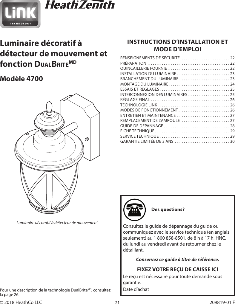 21209819-01INSTRUCTIONS D’INSTALLATION ET MODE D’EMPLOIRENSEIGNEMENTS DE SÉCURITÉ ........................... 22PRÉPARATION ............................................. 22QUINCAILLERIE FOURNIE ..................................22INSTALLATION DU LUMINAIRE ............................. 23BRANCHEMENT DU LUMINAIRE ............................23MONTAGE DU LUMINAIRE .................................24ESSAIS ET RÉGLAGES ...................................... 25INTERCONNEXION DES LUMINAIRES ....................... 25RÉGLAGE FINAL ........................................... 26TECHNOLOGIE LINK .......................................26MODES DE FONCTIONNEMENT ............................ 26ENTRETIEN ET MAINTENANCE ............................. 27REMPLACEMENT DE L’AMPOULE ........................... 27GUIDE DE DÉPANNAGE ....................................28FICHE TECHNIQUE ......................................... 29SERVICE TECHNIQUE  ......................................29GARANTIE LIMITÉE DE 3 ANS  .............................. 30Pour une description de la technologie DualBriteMD, consultez la page 26.Des questions?Consultez le guide de dépannage du guide ou communiquez avec le service technique (en anglais seulement) au 1800858-8501, de 8 h à 17 h, HNC, du lundi au vendredi avant de retourner chez le détaillant.Conservez ce guide à titre de référence.FIXEZ VOTRE REÇU DE CAISSE ICILe reçu est nécessaire pour toute demande sous garantie.Date d’achat© 2018 HeathCo LLC  209819-01 FLuminaire décoratif à détecteur de mouvement et fonction DualBriteMDModèle 4700Luminaire décoratif à détecteur de mouvement