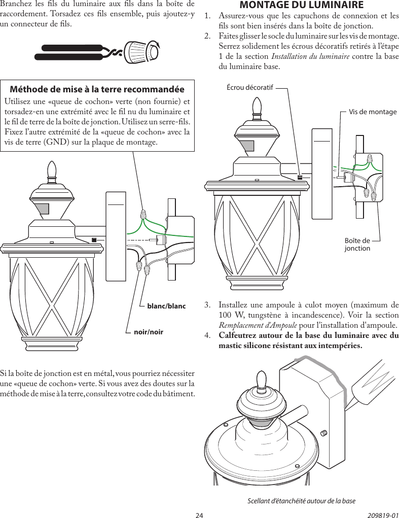 24 209819-01Branchez les ls du luminaire aux ls dans la boîte de raccordement. Torsadez ces ls ensemble, puis ajoutez-y un connecteur de ls.Si la boîte de jonction est en métal, vous pourriez nécessiter une «queue de cochon» verte. Si vous avez des doutes sur la méthode de mise à la terre, consultez votre code du bâtiment.Méthode de mise à la terre recommandéeUtilisez une «queue de cochon» verte (non fournie) et torsadez-en une extrémité avec le l nu du luminaire et le l de terre de la boîte de jonction. Utilisez un serre-ls. Fixez l’autre extrémité de la «queue de cochon» avec la vis de terre (GND) sur la plaque de montage.noir/noirblanc/blancMONTAGE DU LUMINAIRE1.  Assurez-vous que les capuchons de connexion et les ls sont bien insérés dans la boîte de jonction.2.  Faites glisser le socle du luminaire sur les vis de montage. Serrez solidement les écrous décoratifs retirés à l’étape 1 de la section Installation du luminaire contre la base du luminaire base.3.  Installez une ampoule à culot moyen (maximum de 100 W, tungstène à incandescence). Voir la section Remplacement d&apos;Ampoule pour l&apos;installation d&apos;ampoule.4.  Calfeutrez autour de la base du luminaire avec du mastic silicone résistant aux intempéries.Scellant d’étanchéité autour de la baseBoîte de jonctionVis de montageÉcrou décoratif