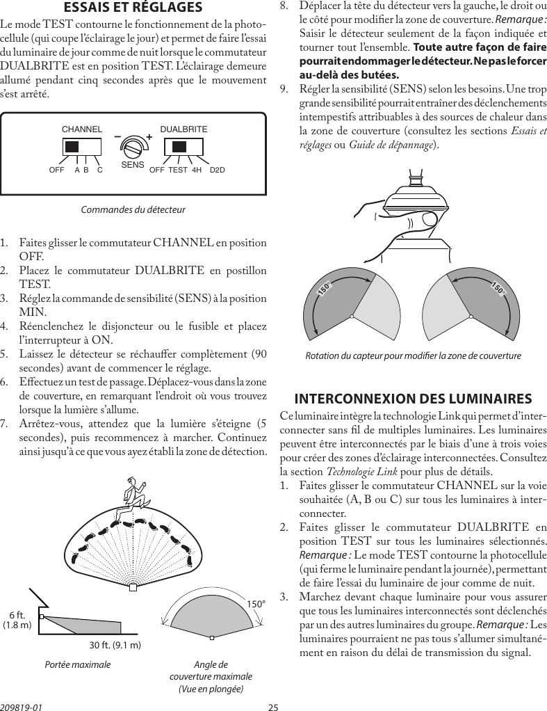25209819-01ESSAIS ET RÉGLAGESLe mode TEST contourne le fonctionnement de la photo-cellule (qui coupe l’éclairage le jour) et permet de faire l’essai du luminaire de jour comme de nuit lorsque le commutateur DUALBRITE est en position TEST. L’éclairage demeure allumé pendant cinq secondes après que le mouvement s’est arrêté.1.   Faites glisser le commutateur CHANNEL en position OFF.2.  Placez le commutateur DUALBRITE en postillon TEST.3.  Réglez la commande de sensibilité (SENS) à la position MIN.4.  Réenclenchez le disjoncteur ou le fusible et placez l’interrupteur à ON.5.  Laissez le détecteur se réchauer complètement (90 secondes) avant de commencer le réglage.6.  Eectuez un test de passage. Déplacez-vous dans la zone de couverture, en remarquant l’endroit où vous trouvez lorsque la lumière s’allume.7. Arrêtez-vous, attendez que la lumière s’éteigne (5 secondes), puis recommencez à marcher. Continuez ainsi jusqu’à ce que vous ayez établi la zone de détection.Commandes du détecteur  Portée maximale  Angle de    couverture maximale    (Vue en plongée)–        +SENSDUALBRITECHANNELOFF  A  B  C OFF  TEST  4H  D2D30 ft. (9.1 m)6 ft.(1.8 m)150°INTERCONNEXION DES LUMINAIRESCe luminaire intègre la technologie Link qui permet d’inter-connecter sans l de multiples luminaires. Les luminaires peuvent être interconnectés par le biais d’une à trois voies pour créer des zones d’éclairage interconnectées. Consultez la section Technologie Link pour plus de détails.1.  Faites glisser le commutateur CHANNEL sur la voie souhaitée (A, B ou C) sur tous les luminaires à inter-connecter.2.  Faites glisser le commutateur DUALBRITE en position TEST sur tous les luminaires sélectionnés. Remarque:Le mode TEST contourne la photocellule (qui ferme le luminaire pendant la journée), permettant de faire l’essai du luminaire de jour comme de nuit.3.  Marchez devant chaque luminaire pour vous assurer que tous les luminaires interconnectés sont déclenchés par un des autres luminaires du groupe. Remarque:Les luminaires pourraient ne pas tous s’allumer simultané-ment en raison du délai de transmission du signal.8.  Déplacer la tête du détecteur vers la gauche, le droit ou le côté pour modier la zone de couverture. Remarque: Saisir le détecteur seulement de la façon indiquée et tourner tout l’ensemble. Toute autre façon de faire pourrait endommager le détecteur. Ne pas le forcer au-delà des butées.9.  Régler la sensibilité (SENS) selon les besoins. Une trop grande sensibilité pourrait entraîner des déclenchements intempestifs attribuables à des sources de chaleur dans la zone de couverture (consultez les sections Essais et réglages ou Guide de dépannage).Rotation du capteur pour modier la zone de couverture150°150°