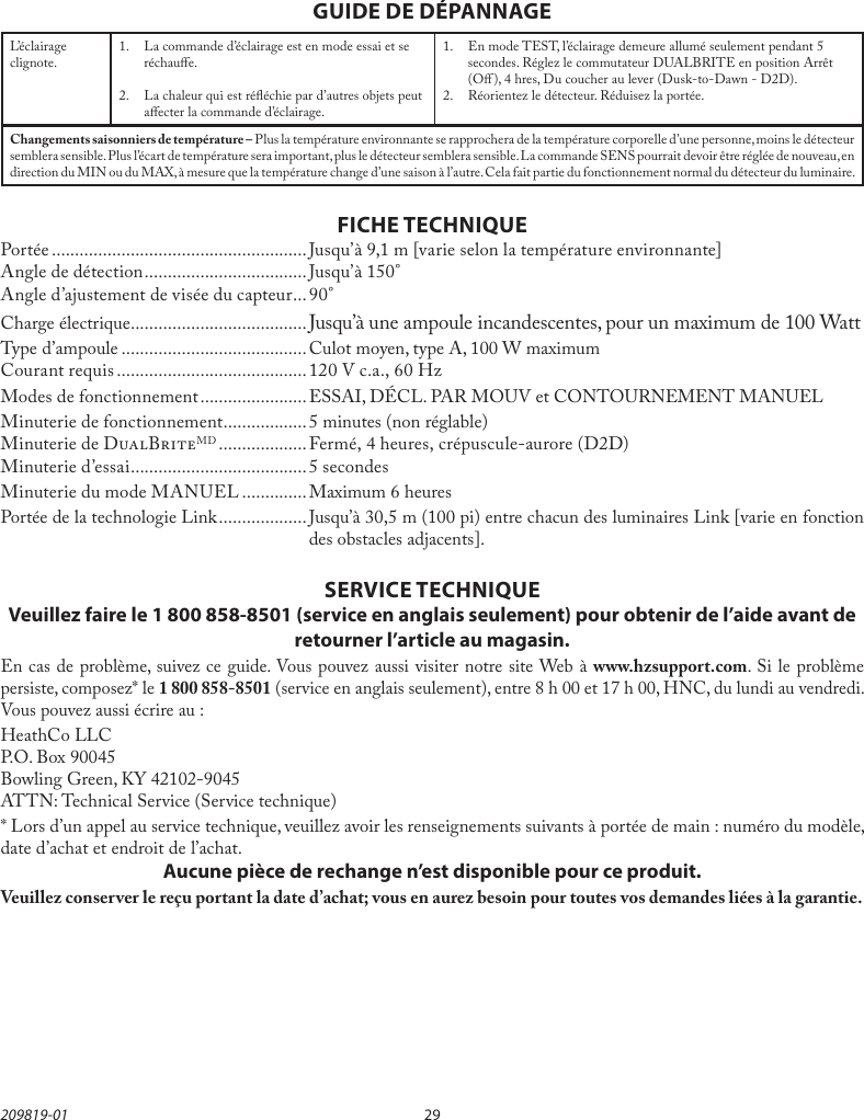 29209819-01FICHE TECHNIQUEPortée ....................................................... Jusqu’à 9,1 m [varie selon la température environnante]Angle de détection ...................................Jusqu’à 150°Angle d’ajustement de visée du capteur ...90°Charge électrique ......................................Jusqu’à une ampoule incandescentes, pour un maximum de 100 WattType d’ampoule ........................................Culot moyen, type A, 100 W maximumCourant requis ......................................... 120 V c.a., 60 HzModes de fonctionnement ....................... ESSAI, DÉCL. PAR MOUV et CONTOURNEMENT MANUELMinuterie de fonctionnement ..................5 minutes (non réglable)Minuterie de DBMD ................... Fermé, 4 heures, crépuscule-aurore (D2D)Minuterie d’essai ......................................5 secondesMinuterie du mode MANUEL .............. Maximum 6 heuresPortée de la technologie Link ...................Jusqu’à 30,5m (100pi) entre chacun des luminaires Link [varie en fonction des obstacles adjacents].GUIDE DE DÉPANNAGESERVICE TECHNIQUEVeuillez faire le 1 800 858-8501 (service en anglais seulement) pour obtenir de l’aide avant de retourner l’article au magasin.En cas de problème, suivez ce guide. Vous pouvez aussi visiter notre site Web à www.hzsupport.com. Si le problème persiste, composez* le 1 800 858-8501 (service en anglais seulement), entre 8 h 00 et 17 h 00, HNC, du lundi au vendredi. Vous pouvez aussi écrire au :HeathCo LLCP.O. Box 90045Bowling Green, KY 42102-9045ATTN: Technical Service (Service technique)* Lors d’un appel au service technique, veuillez avoir les renseignements suivants à portée de main : numéro du modèle, date d’achat et endroit de l’achat.Aucune pièce de rechange n’est disponible pour ce produit.Veuillez conserver le reçu portant la date d’achat; vous en aurez besoin pour toutes vos demandes liées à la garantie.L’éclairage clignote. 1.  La commande d’éclairage est en mode essai et se réchaue.2.  La chaleur qui est rééchie par d’autres objets peut aecter la commande d’éclairage.1.  En mode TEST, l’éclairage demeure allumé seulement pendant 5 secondes. Réglez le commutateur DUALBRITE en position Arrêt (O), 4 hres, Du coucher au lever (Dusk-to-Dawn - D2D).2.  Réorientez le détecteur. Réduisez la portée.Changements saisonniers de température – Plus la température environnante se rapprochera de la température corporelle d’une personne, moins le détecteur semblera sensible. Plus l’écart de température sera important, plus le détecteur semblera sensible. La commande SENS pourrait devoir être réglée de nouveau, en direction du MIN ou du MAX, à mesure que la température change d’une saison à l’autre. Cela fait partie du fonctionnement normal du détecteur du luminaire.