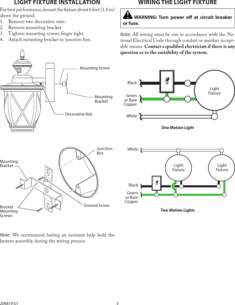 3209819-01Mounting BracketMounting BracketLIGHT FIXTURE INSTALLATIONFor best performance, mount the xture about 6 feet (1.8m) above the ground.1.  Remove two decorative nuts.2.  Remove mounting bracket.3.  Tighten mounting screws nger tight.4.  Attach mounting bracket to junction box.Decorative NutMounting ScrewNote: We recommend having an assistant help hold the lantern assembly during the wiring process.GNDGround ScrewBracket Mounting ScrewsJunction BoxWIRING THE LIGHT FIXTURENote: All wiring must be run in accordance with the Na-tional Electrical Code through conduit or another accept-able means. Contact a qualied electrician if there is any question as to the suitability of the system. WARNING: Turn power o at circuit breaker or fuse.One Motion LightTwo Motion LightsBlackWhiteGreen or Bare CopperGreen or Bare CopperLight FixtureBlackWhiteLight FixtureLight Fixture