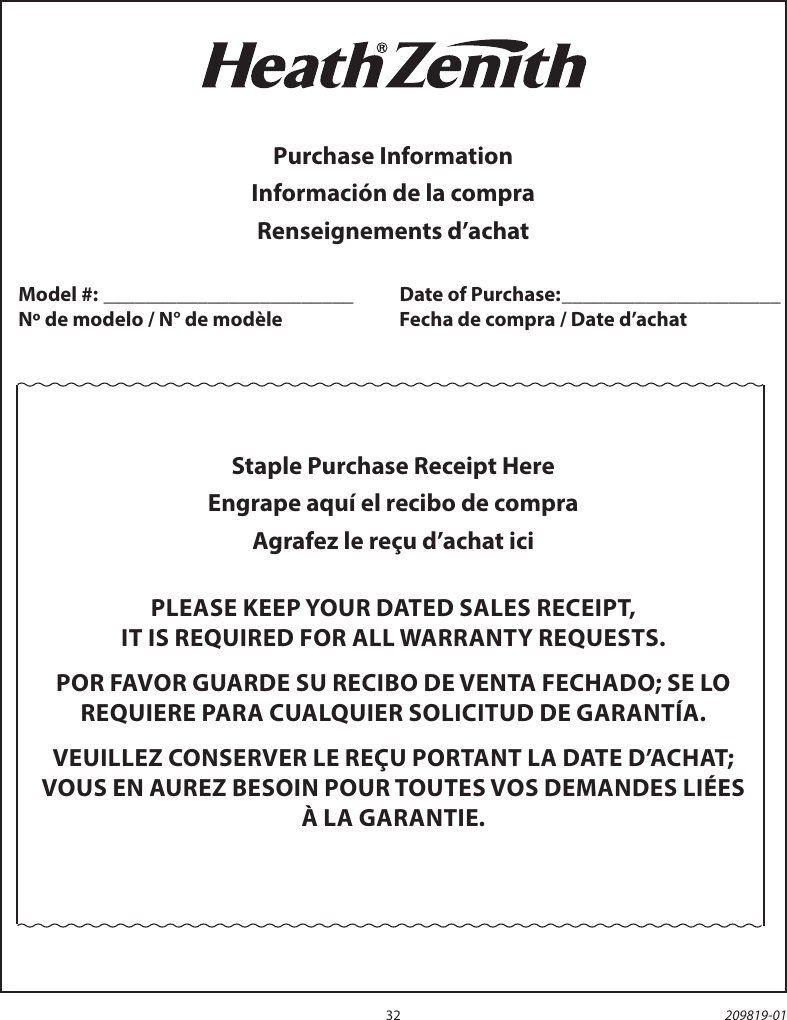 32 209819-01Staple Purchase Receipt HereEngrape aquí el recibo de compraAgrafez le reçu d’achat iciPLEASE KEEP YOUR DATED SALES RECEIPT,IT IS REQUIRED FOR ALL WARRANTY REQUESTS.POR FAVOR GUARDE SU RECIBO DE VENTA FECHADO; SE LOREQUIERE PARA CUALQUIER SOLICITUD DE GARANTÍA.VEUILLEZ CONSERVER LE REÇU PORTANT LA DATE D’ACHAT; VOUS EN AUREZ BESOIN POUR TOUTES VOS DEMANDES LIÉES À LA GARANTIE.Purchase InformationInformación de la compraRenseignements d’achatModel #: ________________________   Date of Purchase: _____________________Nº de modelo / N° de modèle    Fecha de compra / Date d’achat