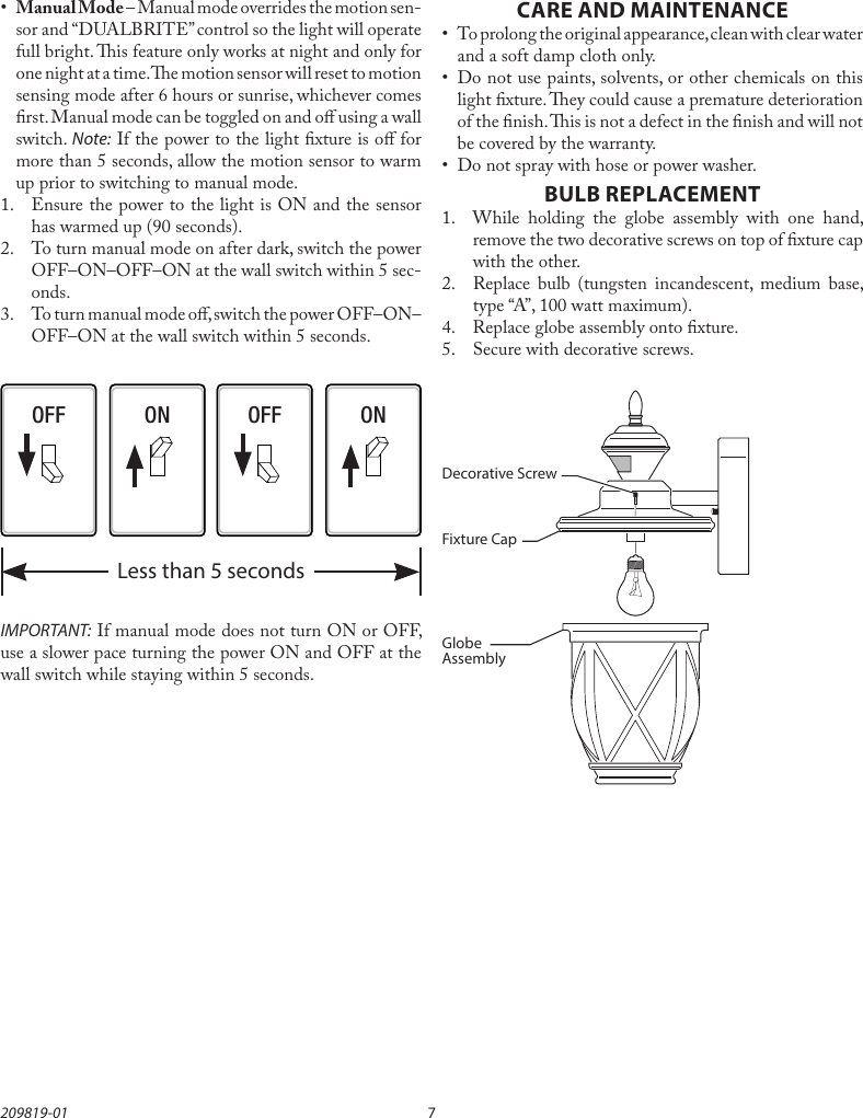 7209819-01CARE AND MAINTENANCE•  To prolong the original appearance, clean with clear water and a soft damp cloth only.•  Do not use paints, solvents, or other chemicals on this light xture. ey could cause a premature deterioration of the nish. is is not a defect in the nish and will not be covered by the warranty.•  Do not spray with hose or power washer.BULB REPLACEMENT1.  While holding the globe assembly with one hand, remove the two decorative screws on top of xture cap with the other.2.  Replace bulb (tungsten incandescent, medium base, type “A”, 100 watt maximum).4.  Replace globe assembly onto xture.5.  Secure with decorative screws.•  Manual Mode – Manual mode overrides the motion sen-sor and “DUALBRITE” control so the light will operate full bright. is feature only works at night and only for one night at a time. e motion sensor will reset to motion sensing mode after 6 hours or sunrise, whichever comes rst. Manual mode can be toggled on and o using a wall switch. Note: If the power to the light xture is o for more than 5 seconds, allow the motion sensor to warm up prior to switching to manual mode.1.  Ensure the power to the light is ON and the sensor has warmed up (90 seconds).2.  To turn manual mode on after dark, switch the power OFF–ON–OFF–ON at the wall switch within 5 sec-onds.3.  To turn manual mode o, switch the power OFF–ON–OFF–ON at the wall switch within 5 seconds.OFF OFFON ONLess than 5 secondsIMPORTANT: If manual mode does not turn ON or OFF, use a slower pace turning the power ON and OFF at the wall switch while staying within 5 seconds.Decorative ScrewFixture CapGlobe Assembly