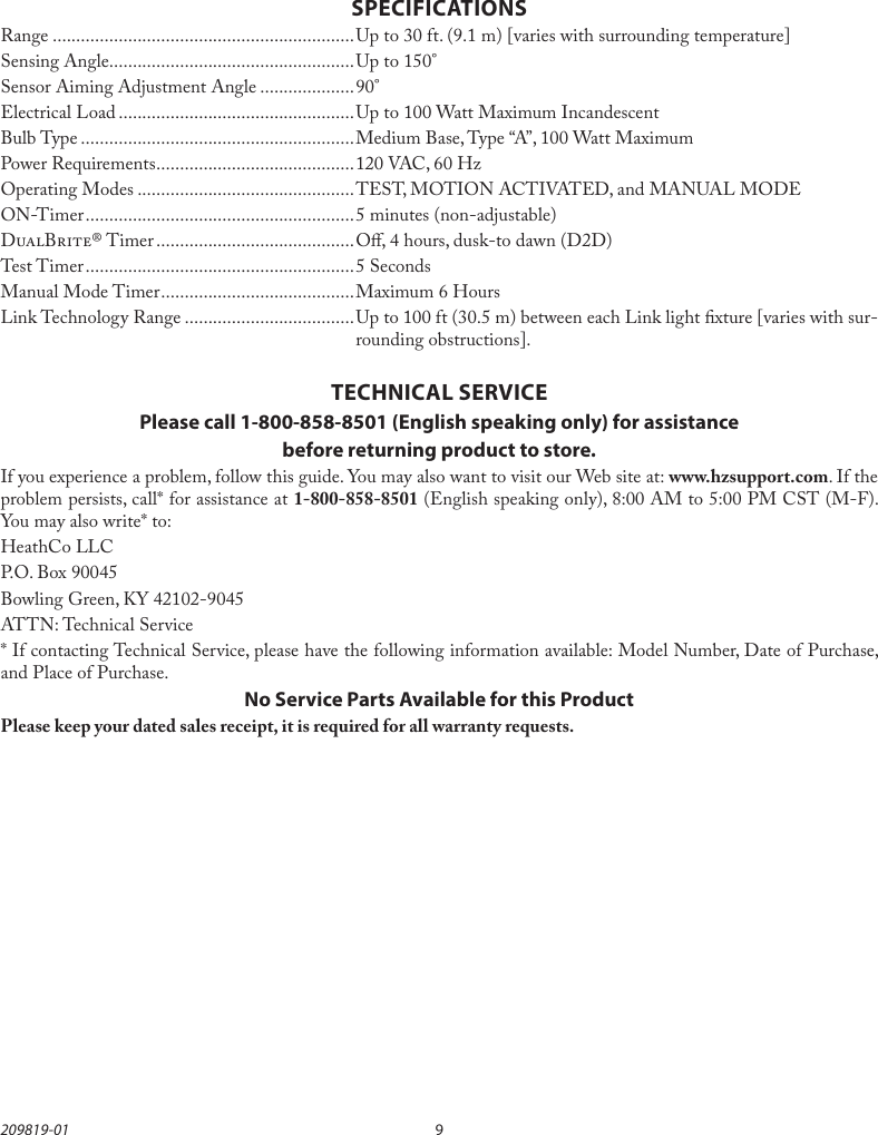 9209819-01SPECIFICATIONSRange ................................................................Up to 30 ft. (9.1 m) [varies with surrounding temperature]Sensing Angle....................................................Up to 150°Sensor Aiming Adjustment Angle ....................90°Electrical Load ..................................................Up to 100 Watt Maximum IncandescentBulb Type ..........................................................Medium Base, Type “A”, 100 Watt MaximumPower Requirements ..........................................120 VAC, 60 HzOperating Modes ..............................................TEST, MOTION ACTIVATED, and MANUAL MODEON-Timer ......................................................... 5 minutes (non-adjustable)DB® Timer .......................................... O, 4 hours, dusk-to dawn (D2D)Test Timer ......................................................... 5 SecondsManual Mode Timer .........................................Maximum 6 HoursLink Technology Range ....................................Up to 100 ft (30.5 m) between each Link light xture [varies with sur-rounding obstructions].TECHNICAL SERVICEPlease call 1-800-858-8501 (English speaking only) for assistancebefore returning product to store.If you experience a problem, follow this guide. You may also want to visit our Web site at: www.hzsupport.com. If the problem persists, call* for assistance at 1-800-858-8501 (English speaking only), 8:00 AM to 5:00 PM CST (M-F). You may also write* to:HeathCo LLCP.O. Box 90045Bowling Green, KY 42102-9045ATTN: Technical Service* If contacting Technical Service, please have the following information available: Model Number, Date of Purchase, and Place of Purchase.No Service Parts Available for this ProductPlease keep your dated sales receipt, it is required for all warranty requests.