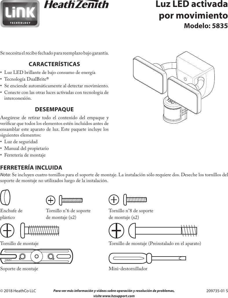 10  Para ver más información y vídeos sobre operación y resolución de problemas,  visite www.hzsupport.com209735-01© 2018 HeathCo LLC  209735-01 SLuz LED activada por movimientoModelo: 5835Se necesita el recibo fechado para reemplazo bajo garantía.CARACTERÍSTICAS•  Luz LED brillante de bajo consumo de energía•  Tecnología DualBrite® •  Se enciende automáticamente al detectar movimiento.•  Conecte con las otras luces activadas con tecnología de interconexión.DESEMPAQUEAsegúrese de retirar todo el contenido del empaque y vericar que todos los elementos estén incluidos antes de ensamblar este aparato de luz. Este paquete incluye los siguientes elementos:•  Luz de seguridad•  Manual del propietario•  Ferretería de montajeFERRETERÍA INCLUIDANota: Se incluyen cuatro tornillos para el soporte de montaje. La instalación sólo requiere dos. Deseche los tornillos del soporte de montaje no utilizados luego de la instalación.   Enchufe de  Tornillo n°6 de soporte  Tornillo n°8 de soporteplástico  de montaje (x2)  de montaje (x2) Tornillo de montaje        Tornillo de montaje (Preinstalado en el aparato)FRONT Soporte de montaje  Mini-destornillador180°