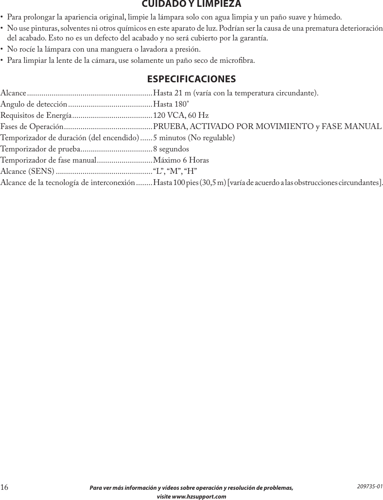 16  Para ver más información y vídeos sobre operación y resolución de problemas,  visite www.hzsupport.com209735-01CUIDADO Y LIMPIEZA•  Para prolongar la apariencia original, limpie la lámpara solo con agua limpia y un paño suave y húmedo.•  No use pinturas, solventes ni otros químicos en este aparato de luz. Podrían ser la causa de una prematura deterioración del acabado. Esto no es un defecto del acabado y no será cubierto por la garantía.•  No rocíe la lámpara con una manguera o lavadora a presión.•  Para limpiar la lente de la cámara, use solamente un paño seco de microbra.ESPECIFICACIONESAlcance ............................................................. Hasta 21 m (varía con la temperatura circundante).Angulo de detección .........................................Hasta 180°Requisitos de Energía ....................................... 120 VCA, 60 HzFases de Operación ...........................................PRUEBA, ACTIVADO POR MOVIMIENTO y FASE MANUALTemporizador de duración (del encendido) ...... 5 minutos (No regulable)Temporizador de prueba ................................... 8 segundosTemporizador de fase manual ...........................Máximo 6 HorasAlcance (SENS) ...............................................“L”, “M”, “H”Alcance de la tecnología de interconexión ........Hasta 100 pies (30,5 m) [varía de acuerdo a las obstrucciones circundantes].