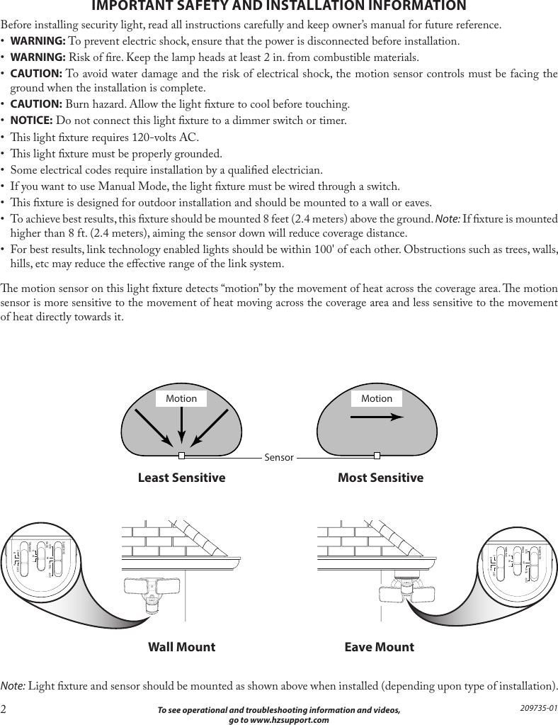 2  To see operational and troubleshooting information and videos, go to www.hzsupport.com209735-01IMPORTANT SAFETY AND INSTALLATION INFORMATIONBefore installing security light, read all instructions carefully and keep owner’s manual for future reference.•  WARNING: To prevent electric shock, ensure that the power is disconnected before installation.•  WARNING: Risk of re. Keep the lamp heads at least 2 in. from combustible materials.•  CAUTION: To avoid water damage and the risk of electrical shock, the motion sensor controls must be facing the ground when the installation is complete.•  CAUTION: Burn hazard. Allow the light xture to cool before touching.•  NOTICE: Do not connect this light xture to a dimmer switch or timer.•  is light xture requires 120-volts AC.•  is light xture must be properly grounded.•  Some electrical codes require installation by a qualied electrician.•  If you want to use Manual Mode, the light xture must be wired through a switch.•  is xture is designed for outdoor installation and should be mounted to a wall or eaves.•  To achieve best results, this xture should be mounted 8 feet (2.4 meters) above the ground. Note: If xture is mounted higher than 8 ft. (2.4 meters), aiming the sensor down will reduce coverage distance.•  For best results, link technology enabled lights should be within 100&apos; of each other. Obstructions such as trees, walls, hills, etc may reduce the eective range of the link system.e motion sensor on this light xture detects “motion” by the movement of heat across the coverage area. e motion sensor is more sensitive to the movement of heat moving across the coverage area and less sensitive to the movement of heat directly towards it.Note: Light xture and sensor should be mounted as shown above when installed (depending upon type of installation).  Least Sensitive   Most SensitiveMotion MotionSensor  Wall Mount  Eave MountA  BOFF  CL  M  H4HCHANNELSENSDUALBRITEOFF  TEST D2D180°THIS   SIDE   UPA  BOFF  CL  M  H4HCHANNELSENSDUALBRITEOFF  TEST D2D180°THIS   SIDE   UP