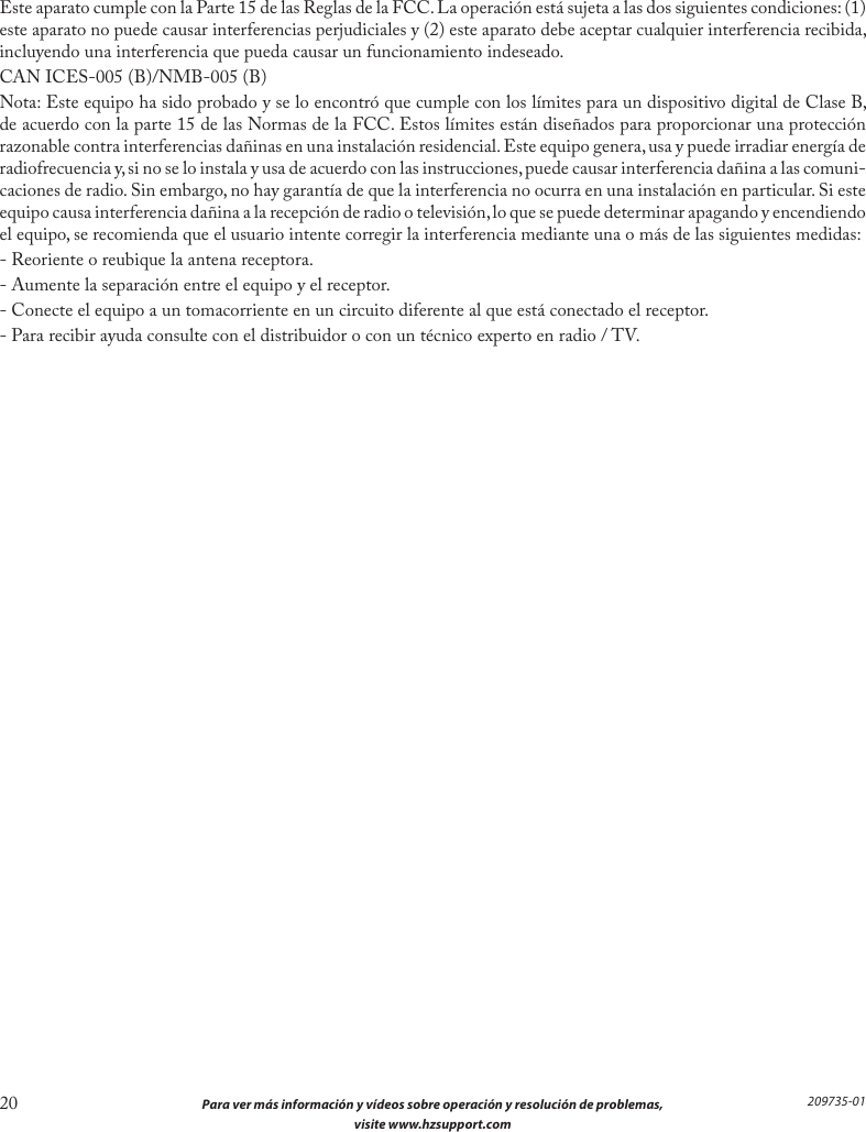 20  Para ver más información y vídeos sobre operación y resolución de problemas,  visite www.hzsupport.com209735-01Este aparato cumple con la Parte 15 de las Reglas de la FCC. La operación está sujeta a las dos siguientes condiciones: (1) este aparato no puede causar interferencias perjudiciales y (2) este aparato debe aceptar cualquier interferencia recibida, incluyendo una interferencia que pueda causar un funcionamiento indeseado.CAN ICES-005 (B)/NMB-005 (B)Nota: Este equipo ha sido probado y se lo encontró que cumple con los límites para un dispositivo digital de Clase B, de acuerdo con la parte 15 de las Normas de la FCC. Estos límites están diseñados para proporcionar una protección razonable contra interferencias dañinas en una instalación residencial. Este equipo genera, usa y puede irradiar energía de radiofrecuencia y, si no se lo instala y usa de acuerdo con las instrucciones, puede causar interferencia dañina a las comuni-caciones de radio. Sin embargo, no hay garantía de que la interferencia no ocurra en una instalación en particular. Si este equipo causa interferencia dañina a la recepción de radio o televisión, lo que se puede determinar apagando y encendiendo el equipo, se recomienda que el usuario intente corregir la interferencia mediante una o más de las siguientes medidas:- Reoriente o reubique la antena receptora.- Aumente la separación entre el equipo y el receptor.- Conecte el equipo a un tomacorriente en un circuito diferente al que está conectado el receptor.- Para recibir ayuda consulte con el distribuidor o con un técnico experto en radio / TV.