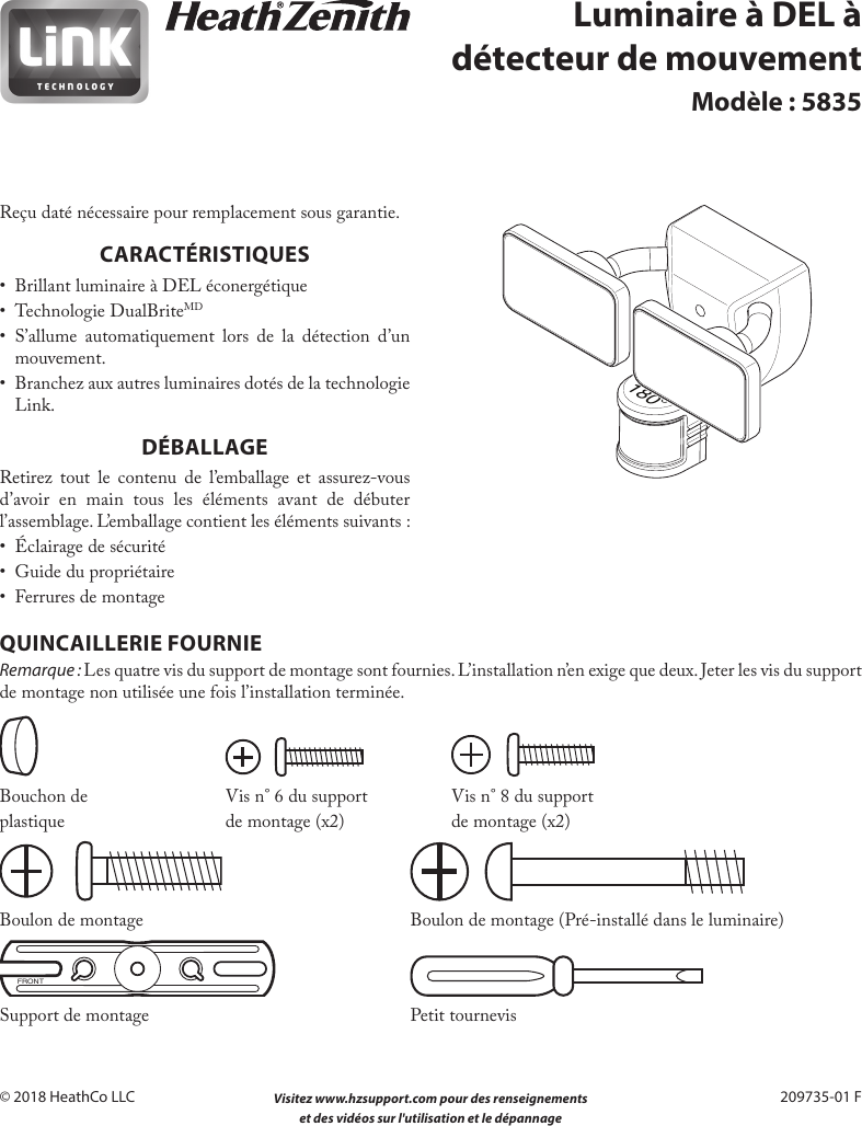  Visitez www.hzsupport.com pour des renseignements 21 et des vidéos sur l&apos;utilisation et le dépannage 209735-01© 2018 HeathCo LLC  209735-01 FLuminaire à DEL à détecteur de mouvementModèle : 5835Reçu daté nécessaire pour remplacement sous garantie.CARACTÉRISTIQUES•  Brillant luminaire à DEL éconergétique•  Technologie DualBriteMD• S’allume automatiquement lors de la détection d’un mouvement.•  Branchez aux autres luminaires dotés de la technologie Link.DÉBALLAGERetirez tout le contenu de l’emballage et assurez-vous d’avoir en main tous les éléments avant de débuter l’assemblage. L’emballage contient les éléments suivants :•  Éclairage de sécurité•  Guide du propriétaire•  Ferrures de montageQUINCAILLERIE FOURNIERemarque : Les quatre vis du support de montage sont fournies. L’installation n’en exige que deux. Jeter les vis du support de montage non utilisée une fois l’installation terminée.   Bouchon de  Vis n°6 du support  Vis n°8 du supportplastique  de montage (x2)  de montage (x2) Boulon de montage        Boulon de montage (Pré-installé dans le luminaire)FRONT Support de montage  Petit tournevis180°